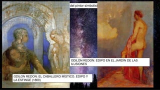 Menos conocidas son las representaciones del pintor simbolista francés Odilon Redon(1840-1916):
ODILON REDON: EL CABALLERO MÍSTICO. EDIPO Y
LA ESFINGE (1869)
ODILON REDON: EDIPO EN EL JARDÍN DE LAS
ILUSIONES
 