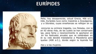 EURÍPIDES
(Salamina, actual Grecia, 480 a.C.-Pella, hoy desaparecida, actual Grecia, 406 a.C.)
Poeta trágico griego. De familia humilde, Eurípides tuvo como maestros a Anaxágoras,
a los sofistas Protágoras y Pródicos y a Sócrates, cuyas enseñanzas se reflejan en su
obra.
En el 455 a.C. Eurípides presentó a concurso su primera tragedia, Los Pelíadas, con la
que obtuvo el tercer puesto. Seguirían 92 obras más, de las cuales se han conservado
diecisiete tragedias, que, sin embargo, poca fama y reconocimiento le aportaron en
vida: sólo obtuvo cuatro victorias en los festivales anuales que se celebraban en
Atenas, por lo que hacia el final de su vida decidió trasladarse a Macedonia para
incorporarse a la corte del rey Arquelao (408 a.C.), donde según la leyenda fue
devorado por unos perros.
Cuenta la leyenda que odiaba a las artes y a las mujeres.
 