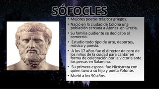 SÓFOCLES• Mejores poetas trágicos griegos.
• Nació en la ciudad de Colona una
población cercana a Atenas en Grecia.
• Su familia pudiente se dedicaba al
comercio.
• Estudio todo tipo de arte, deportes,
música y poesía.
• A los 17 años fue el director de coro de
los niños de la cuidad para cantar en
forma de celebración por la victoria ante
los persas en Salamina.
• Su primera esposa fue Nicóstrata con
quien tuvo a su hijo y poeta Yofonte.
• Murió a los 90 años.
 
