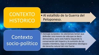 •Al estallido de la Guerra del
Peloponeso.
CONTEXTO
HISTORICO
• mensaje euripideo: los atenienses tenían que
defender una manera de vida que se decía
democrática, pero esto habría requerido la
conservación del Imperio y la sumisión de los
estados miembros, bajo el imperativo ideológico
del derecho natural del más fuerte.
Contexto
socio-político
 