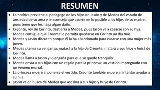  La nodriza previene al pedagogo de los hijos de Jasón y de Medea del estado de
ansiedad de su ama y le aconseja que aparte en lo posible a los hijos de su madre,
pues teme que les haga algún daño.
 Creonte, rey de Corinto, destierra a Medea, pues Jasón va a casarse con su hija.
Medea consigue que Creonte le permita quedarse en Corinto un día más.
 Medea y Jasón discuten porque él la ha abandonado para casarse con una mujer más
joven.
 Medea planea su venganza: matará a la hija de Creonte, matará a sus hijos y huirá de
Corinto.
 Medea llama a Jasón y lo engaña para que se quede tranquilo.
 Medea envía a sus hijos con un regalo para la princesa: un vestido impregnado con
un veneno mortal.
 La princesa muere al ponerse el vestido. Creonte también muere al intentar ayudar a
su hija.
 Jasón va en busca de Medea que asesina a sus hijos y huye de Corinto.
RESUMEN
 