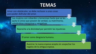 Amor con obstáculos: se debe rechazar a unas cosas
para poder disfrutar del amor.
Las mujeres son cobardes y temerosas hasta que se les
quita lo único que poseen de verdad, su matrimonio,
volviéndose mezquinas y vengativas
Reproche a la divinidad por permitir las injusticias
El amor como desgracia humana.
Avaricia: la nueva esposa acepta sin sospechar los
regalos de la antigua esposa.
TEMAS
 