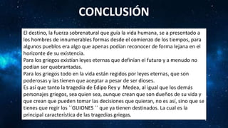 CONCLUSIÓN
El destino, la fuerza sobrenatural que guía la vida humana, se a presentado a
los hombres de innumerables formas desde el comienzo de los tiempos, para
algunos pueblos era algo que apenas podían reconocer de forma lejana en el
horizonte de su existencia.
Para los griegos existían leyes eternas que definían el futuro y a menudo no
podían ser quebrantadas.
Para los griegos todo en la vida están regidos por leyes eternas, que son
poderosas y las tienen que aceptar a pesar de ser dioses.
Es así que tanto la tragedia de Edipo Rey y Medea, al igual que los demás
personajes griegos, sea quien sea, aunque crean que son dueños de su vida y
que crean que pueden tomar las decisiones que quieran, no es así, sino que se
tienes que regir los ´´GUIONES ´´ que ya tienen destinados. La cual es la
principal característica de las tragedias griegas.
 