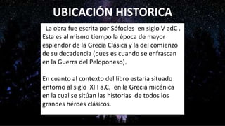 UBICACIÓN HISTORICA
La obra fue escrita por Sófocles en siglo V adC .
Esta es al mismo tiempo la época de mayor
esplendor de la Grecia Clásica y la del comienzo
de su decadencia (pues es cuando se enfrascan
en la Guerra del Peloponeso).
En cuanto al contexto del libro estaría situado
entorno al siglo XIII a.C, en la Grecia micénica
en la cual se sitúan las historias de todos los
grandes héroes clásicos.
 