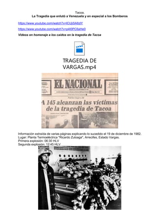 Tacoa.
La Tragedia que enlutó a Venezuela y en especial a los Bomberos
https://www.youtube.com/watch?v=lCUjiSA8zlY
https://www.youtube.com/watch?v=p4I0PC6aHe0
Videos en homenaje a los caídos en la tragedia de Tacoa
TRAGEDIA DE
VARGAS.mp4
Información extraída de varias páginas explicando lo sucedido el 19 de diciembre de 1982.
Lugar: Planta Termoeléctrica "Ricardo Zuloaga", Arrecifes, Estado Vargas.
Primera explosión: 06:30 HLV
Segunda explosión: 12:45 HLV
 