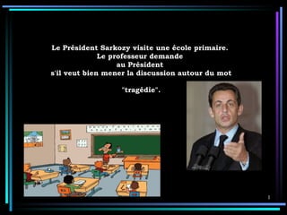 Le   Président Sarkozy visite une école primaire.  Le professeur demande  au Président  s'il veut bien mener la discussion autour du mot  &quot;tragédie&quot;.  
