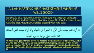 ALLAH HASTENS HIS CHASTISEMENT WHEN HE
WILLS GOOD
We should also realize that when Allah puts His steadfast believers
through trials and tribulations, that is a sign of His love for them. It was
narrated that Anas (May Allah be pleased with him) said:
“If Allah wills good for His slave, He hastens his punishment in this world, and if
He wills bad for His slave, He withholds from him (the punishment for) his sin,
until He requites him for it on the Day of Resurrection.” Narrated and classed as
hasan by at-Tirmidhi (2396); classed as saheeh by al-Albaani in Saheeh atrmidh-
Tii.
 