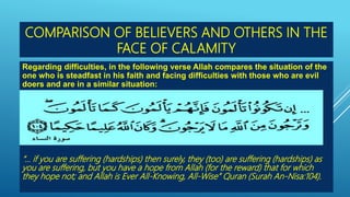 COMPARISON OF BELIEVERS AND OTHERS IN THE
FACE OF CALAMITY
Regarding difficulties, in the following verse Allah compares the situation of the
one who is steadfast in his faith and facing difficulties with those who are evil
doers and are in a similar situation:
“… if you are suffering (hardships) then surely, they (too) are suffering (hardships) as
you are suffering, but you have a hope from Allah (for the reward) that for which
they hope not; and Allah is Ever All-Knowing, All-Wise” Quran (Surah An-Nisa:104).
 