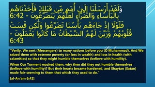 َ‫و‬َْ‫ب‬‫نَق‬ِ‫َم‬ٍ‫م‬‫م‬
ُ
‫َأ‬ ٰ‫ى‬‫ل‬ِ‫اَإ‬‫ن‬ْ‫ل‬‫س‬ْ‫ر‬‫َأ‬ْ‫د‬‫ق‬‫ل‬َ‫م‬ُ‫اه‬‫ن‬ْ‫ذ‬‫خ‬‫أ‬‫َف‬‫ك‬ِ‫ل‬
َ‫ت‬‫َي‬ْ‫م‬ُ‫ه‬َّ‫ل‬‫ع‬‫َل‬ِ‫ء‬‫ا‬َّ‫ر‬َّ‫الض‬‫َو‬ِ‫ء‬‫ا‬‫س‬ْ‫أ‬‫ب‬ْ‫ال‬ِ‫ب‬ََ ‫ن‬َُُّ‫ر‬‫ض‬-6:42
َ‫ناَو‬َُُّ‫ر‬‫ض‬‫اَت‬‫ن‬ ُ‫س‬ْ‫أ‬‫مَب‬ُ‫ه‬‫اء‬‫َج‬ْ‫ذ‬ِ‫َإ‬‫َل‬ْ‫ن‬‫ل‬‫ف‬َ ْ‫ت‬‫س‬‫نَق‬ِ‫ك‬ٰ‫ل‬
َ‫َم‬ َُ ‫ا‬‫ط‬ْ‫ي‬ َّ‫َالش‬ُ‫م‬ُ‫ه‬‫َل‬‫ن‬َّ‫ي‬‫ز‬‫َو‬ْ‫م‬ُ‫ه‬ُ‫ب‬‫ن‬ُ‫ل‬ُ‫ق‬ََ ‫ن‬ُ‫ل‬‫م‬ْ‫ع‬‫ناَي‬ُ‫ن‬‫ا‬‫اَك‬-
6:43
“Verily, We sent (Messengers) to many nations before you (O Muhammad). And We
seized them with extreme poverty (or loss in wealth) and loss in health (with
calamities) so that they might humble themselves (believe with humility).
When Our Torment reached them, why then did they not humble themselves
(believe with humility)? But their hearts became hardened, and Shaytan (Satan)
made fair-seeming to them that which they used to do.”
[al-An’am 6:42]
 