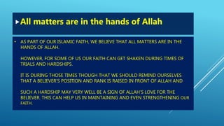 • AS PART OF OUR ISLAMIC FAITH, WE BELIEVE THAT ALL MATTERS ARE IN THE
HANDS OF ALLAH.
HOWEVER, FOR SOME OF US OUR FAITH CAN GET SHAKEN DURING TIMES OF
TRIALS AND HARDSHIPS.
IT IS DURING THOSE TIMES THOUGH THAT WE SHOULD REMIND OURSELVES
THAT A BELIEVER’S POSITION AND RANK IS RAISED IN FRONT OF ALLAH AND
SUCH A HARDSHIP MAY VERY WELL BE A SIGN OF ALLAH’S LOVE FOR THE
BELIEVER. THIS CAN HELP US IN MAINTAINING AND EVEN STRENGTHENING OUR
FAITH.
All matters are in the hands of Allah
 