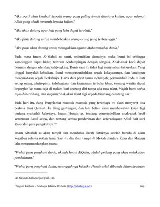 "Aku pasti akan kembali kepada orang yang paling lemah diantara kalian, agar rahmat
Allah yang abadi tercurah kepada kalian."
"Aku akan datang agar hati yang luka dapat terobati."
"Aku pasti datang untuk membebaskan orang-orang yang terbelenggu."
"Aku pasti akan datang untuk menegakkan agama Muhammad di dunia."
Pada masa Imam Al-Mahdi as nanti, sedemikian damainya muka bumi ini sehingga
kambingpun dapat hidup tentram berdampingan dengan serigala. Anak-anak kecil dapat
bermain dengan ular dan kalajengking. Dunia saat itu tidak lagi menyisakan keburukan. Yang
tinggal hanyalah kebaikan. Bumi mempersembahkan segala kekayaannya, dan langitpun
mencurahkan segala berkahnya. Harta dari perut bumi melimpah, permusuhan reda di hati
setiap orang, pintu-pintu kebahagiaan dan keamanan terbuka lebar, seorang wanita dapat
bepergian ke mana saja di malam hari seorang diri tanpa ada rasa takut. Wajah bumi serba
hijau dan rindang, dan siapaun tidak akan takut lagi kepada binatang-binatang liar.
Pada hari itu, Sang Penyelamat manusia-manusia yang teraniaya itu akan menyeret dua
berhala Bani Quraish; ke tiang gantungan, dan lalu beliau akan membawakan kisah lagi
tentang syahadah kakeknya, Imam Husain as, tentang penyembelihan anak-anak kecil
keturunan Rasul saww, dan tentang semua penderitaan dan keteraniayaan Ahlul Bait suci
Rasul dan para pengikutnya.121
Imam AlMahdi as akan tampil dan membalas darah datuknya setelah berada di alam
kegaiban selama sekian lama. Saat itu dia akan tampil di Mekah diantara Rukn dan Maqam
lalu mengumandangkan suara:
"Wahai para penghuni dunia, akulah Imam AlQaim, akulah pedang yang akan melakukan
pembalasan."
"Wahai para penghuni dunia, sesungguhnya kakekku Husain telah dibunuh dalam keadaan
121 Nawaib Adduhur juz 3 hal. 129
Tragedi Karbala – Abatasya Islamic Website (http://abatasya.net) 109
 