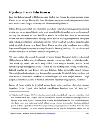 Hijrahnya Hazrat Sahr Banu as
Pada hari kelabu tanggal 10 Muharram yang disebut hari Asyura itu, sesuai rencana Imam
Husain as dan istrinya, Hazrat Sahr Banu, Dzuljanah sempat menunaikan tugasnya melarikan
Shar Banu ke suatu tempat. Dalam sejarah dikisahkan sebagai berikut:
Tatkala Dzuljanah kembali ke perkemahan tanpa tuan yang telah menungganginya, seorang
wanita yang mengenakan hijab tertentu turut mendekati Dzuljanah lalu menciuminya sambil
meratap dan memeras air mata kesedihan. Wanita itu adalah Sahr Banu as, satu-satunya
wanita non-Arab diantara wanita keluarga Imam Husain as yang mengerumuni Dzuljanah
yang sudah penuh luka itu. Dia adalah puteri raja Persia yang telah mendapat anugerah Allah
untuk menikah dengan cucu Rasul, Imam Husain as, dan setia kepadanya hingga akhir
hayatnya sehingga dia tergolong wanita paling mulia. Tentang jatidirinya, ibu para imam suci
sesudah Imam Husain ini berkisah sendiri sebagai berikut:
"Di suatu malam aku pernah bermimpi berjumpa dengan Khatamul Anbiya Muhammad
AlMustafa saww. Beliau singgah di beranda istanaku yang megah. Beliau bersabda kepadaku:
'Hai puteri raja Persia, aku telah menjodohkan kamu dengan puteraku, Husain.' Rasul
kemudian pergi meninggalkan istana. Setelah itu aku didatangi oleh seorang wanita mulia,
Fatimah Azzahra as yang diiringi oleh para bidadari. Beliau memelukku sambil berkata:
'Kamu adalah calon isteri puteraku. Kamu adalah menantuku. Ketahuilah bahwa tak lama lagi
umat Islam akan menaklukkan (kerajaan)-mu sehingga kamu akan menjadi tawanan. Tetapi
janganlah kamu risau, karena di Madinah kamu akan berjumpa dengan (calon) suamimu.'"
Benar, tak lama setelah itu terjadilah perang besar antara pasukan Islam dan pasukan
imperium Persia. Prajurit Islam berhasil menaklukkan kerajaan besar ini. Sang raja127
127 Raja itu adalah Yazdgard III. Disebutkan bahwa saat terjadi perang Qadisiah yang menewaskan lima puluh
ribu pasukan Persia, Raja Yazdgard terpaksa melarikan diri. Sebelum melarikan diri dia sempat berdiri di
beranda istana sambil berseru: "Selamat tinggal beranda! Ketahuilah bahwa aku akan kembali kepadamu,
atau kalau bukan aku, maka yang kembali adalah seorang pria dari keturunanku." Sulaiman Addailami
pernah bertanya kepada Imam Jakfar Asshadiq as tentang siapa yang dimaksud oleh Raja Persia itu. Imam
Asshadiq as menjawab: "Dia adalah Al-Qaim, yaitu salah seorang puteraku dari generasi keenam, dan dia
Tragedi Karbala – Abatasya Islamic Website (http://abatasya.net) 113
 