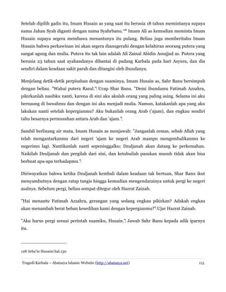 Setelah dipilih gadis itu, Imam Husain as yang saat itu berusia 18 tahun memintanya supaya
nama Jahan Syah diganti dengan nama Syahrbanu.128
Imam Ali as kemudian meminta Imam
Husain supaya segera membawa menantunya itu pulang. Beliau juga memberitahu Imam
Husain bahwa perkawinan ini akan segera dianugerahi dengan kelahiran seorang putera yang
sangat agung dan mulia. Putera itu tak lain adalah Ali Zainal Abidin Assajjad as. Putera yang
berusia 23 tahun saat ayahandanya dibantai di padang Karbala pada hari Asyura, dan dia
sendiri dalam keadaan sakit parah dan ditangisi oleh ibundanya.
Menjelang detik-detik perpisahan dengan suaminya, Imam Husain as, Sahr Banu bersimpuh
dengan beliau. "Wahai putera Rasul." Ucap Shar Banu. "Demi ibundamu Fatimah Azzahra,
‌
pikirkanlah nasibku nanti, karena di sini aku akulah orang yang paling asing. Selama ini aku
bernaung di bawahmu dan dengan ini aku menjadi mulia. Namun, katakanlah apa yang aku
lakukan nanti setelah kepergianmu? Aku bukanlah orang Arab ('ajam), dan engkau sendiri
tahu besarnya permusuhan antara Arab dan 'ajam."‌
Sambil berlinang air mata, Imam Husain as menjawab: "Janganlah cemas, sebab Allah yang
telah mengantarkanmu dari negeri 'ajam ke negeri Arab mampu mengembalikanmu ke
negerimu lagi. Nantikanlah nanti sepeninggalku; Dzuljanah akan datang ke perkemahan.
Naikilah Dzuljanah dan pergilah dari sini, dan ketahuilah pasukan musuh tidak akan bisa
berbuat apa-apa terhadapmu."‌
Diriwayatkan bahwa ketika Dzuljanah kembali dalam keadaan tak bertuan, Shar Banu ikut
menyambutnya dengan ratap tangis hingga kemudian mengendarainya untuk pergi ke negeri
asalnya. Sebelum pergi, beliau sempat ditegur oleh Hazrat Zainab.
"Hai menantu Fatimah Azzahra, gerangan yang sedang engkau pikirkan? Adakah engkau
akan menambah berat beban kesedihan kami dengan kepergianmu?" Ujar Hazrat Zainab.
‌
"Aku harus pergi sesuai perintah suamiku, Husain." Jawab Sahr Banu kepada adik iparnya
‌
itu.
128 Arba'in Husaini hal.130
Tragedi Karbala – Abatasya Islamic Website (http://abatasya.net) 115
 
