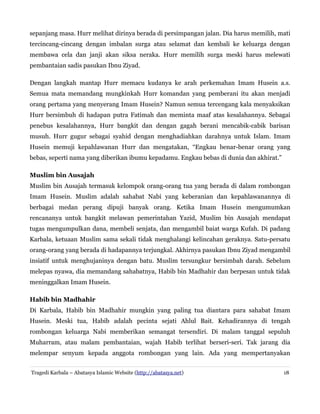 sepanjang masa. Hurr melihat dirinya berada di persimpangan jalan. Dia harus memilih, mati
tercincang-cincang dengan imbalan surga atau selamat dan kembali ke keluarga dengan
membawa cela dan janji akan siksa neraka. Hurr memilih surga meski harus melewati
pembantaian sadis pasukan Ibnu Ziyad.
Dengan langkah mantap Hurr memacu kudanya ke arah perkemahan Imam Husein a.s.
Semua mata memandang mungkinkah Hurr komandan yang pemberani itu akan menjadi
orang pertama yang menyerang Imam Husein? Namun semua tercengang kala menyaksikan
Hurr bersimbuh di hadapan putra Fatimah dan meminta maaf atas kesalahannya. Sebagai
penebus kesalahannya, Hurr bangkit dan dengan gagah berani mencabik-cabik barisan
musuh. Hurr gugur sebagai syahid dengan menghadiahkan darahnya untuk Islam. Imam
Husein memuji kepahlawanan Hurr dan mengatakan, “Engkau benar-benar orang yang
bebas, seperti nama yang diberikan ibumu kepadamu. Engkau bebas di dunia dan akhirat.”
Muslim bin Ausajah
Muslim bin Ausajah termasuk kelompok orang-orang tua yang berada di dalam rombongan
Imam Husein. Muslim adalah sahabat Nabi yang keberanian dan kepahlawanannya di
berbagai medan perang dipuji banyak orang. Ketika Imam Husein mengumumkan
rencananya untuk bangkit melawan pemerintahan Yazid, Muslim bin Ausajah mendapat
tugas mengumpulkan dana, membeli senjata, dan mengambil baiat warga Kufah. Di padang
Karbala, ketuaan Muslim sama sekali tidak menghalangi kelincahan geraknya. Satu-persatu
orang-orang yang berada di hadapannya terjungkal. Akhirnya pasukan Ibnu Ziyad mengambil
insiatif untuk menghujaninya dengan batu. Muslim tersungkur bersimbah darah. Sebelum
melepas nyawa, dia memandang sahabatnya, Habib bin Madhahir dan berpesan untuk tidak
meninggalkan Imam Husein.
Habib bin Madhahir
Di Karbala, Habib bin Madhahir mungkin yang paling tua diantara para sahabat Imam
Husein. Meski tua, Habib adalah pecinta sejati Ahlul Bait. Kehadirannya di tengah
rombongan keluarga Nabi memberikan semangat tersendiri. Di malam tanggal sepuluh
Muharram, atau malam pembantaian, wajah Habib terlihat berseri-seri. Tak jarang dia
melempar senyum kepada anggota rombongan yang lain. Ada yang mempertanyakan
Tragedi Karbala – Abatasya Islamic Website (http://abatasya.net) 18
 