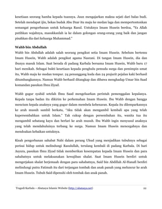 kesetiaan seorang hamba kepada tuannya. Jaun mengajarkan makna sejati dari balas budi.
Setelah mendapat ijin, bekas budak Abu Dzar itu maju ke medan laga dan mempertontonkan
semangat pengorbanan untuk keluarga Rasul. Untuknya Imam Husein berdoa, “Ya Allah
putihkan wajahnya, masukkanlah ia ke dalam golongan orang-orang yang baik dan jangan
pisahkan dia dari keluarga Muhammad.”
Wahb bin Abdullah
Wahb bin Abdullah adalah salah seorang pengikut setia Imam Husein. Sebelum bertemu
Imam Husein, Wahb adalah pengikut agama Nasrani. Di tangan Imam Husein, dia dan
ibunya masuk Islam. Saat berada di padang Karbala bersama Imam Husein, Wahb baru 17
hari menikah. Sebagai bukti kesetiaan kepada penghulu pemuda surga dan pemimpin umat
itu, Wahb maju ke medan tempur. 24 penunggang kuda dan 24 prajurit pejalan kaki berhasil
ditumbangkannya. Namun Wahb berhasil ditangkap dan dibawa menghadap Umar bin Saad
komandan pasukan Ibnu Ziyad.
Wahb gugur syahid setelah Ibnu Saad mengeluarkan perintah pemenggalan kepalanya.
Kepala tanpa badan itu dikirim ke perkemahan Imam Husein. Ibu Wahb dengan bangga
mencium kepala anaknya yang gugur dalam membela kebenaran. Kepala itu dilemparkannya
ke arah musuh sambil berkata, “Aku tidak akan mengambil kembali apa yang telah
kupersembahkan untuk Islam.” Tak cukup dengan persembahan itu, wanita tua itu
mengambil sebatang kayu dan berlari ke arah musuh. Ibu Wahb ingin menyusul anaknya
yang telah mendahuluinya terbang ke surga. Namun Imam Husein mencegahnya dan
mendoakan kebaikan untuknya.
Kisah pengorbanan sahabat Nabi dalam perang Uhud yang menjadikan tubuhnya sebagai
perisai hidup untuk melindungi Rasulullah, terulang kembali di padang Karbala. Di hari
Asyura, pasukan Ibnu Ziyad tidak memberikan kesempatan kepada Imam Husein dan para
sahabatnya untuk melaksanakan kewajiban shalat. Saat Imam Husein berdiri untuk
mengerjakan shalat berjemaah dengan para sahabatnya, Said bin Abdillah Al-Hanafi berdiri
melindungi putra Fatimah itu dari terjangan tombak dan anak panah yang meluncur ke arah
Imam Husein. Tubuh Said dipenuhi oleh tombak dan anak panah.
Tragedi Karbala – Abatasya Islamic Website (http://abatasya.net) 22
 