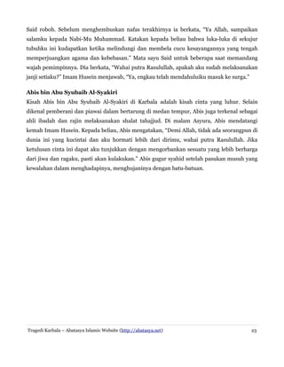 Said roboh. Sebelum menghembuskan nafas terakhirnya ia berkata, “Ya Allah, sampaikan
salamku kepada Nabi-Mu Muhammad. Katakan kepada beliau bahwa luka-luka di sekujur
tubuhku ini kudapatkan ketika melindungi dan membela cucu kesayangannya yang tengah
memperjuangkan agama dan kebebasan.” Mata sayu Said untuk beberapa saat memandang
wajah pemimpinnya. Dia berkata, “Wahai putra Rasulullah, apakah aku sudah melaksanakan
janji setiaku?” Imam Husein menjawab, “Ya, engkau telah mendahuluiku masuk ke surga.”
Abis bin Abu Syubaib Al-Syakiri
Kisah Abis bin Abu Syubaib Al-Syakiri di Karbala adalah kisah cinta yang luhur. Selain
dikenal pemberani dan piawai dalam bertarung di medan tempur, Abis juga terkenal sebagai
ahli ibadah dan rajin melaksanakan shalat tahajjud. Di malam Asyura, Abis mendatangi
kemah Imam Husein. Kepada beliau, Abis mengatakan, “Demi Allah, tidak ada seorangpun di
dunia ini yang kucintai dan aku hormati lebih dari dirimu, wahai putra Rasulullah. Jika
ketulusan cinta ini dapat aku tunjukkan dengan mengorbankan sesuatu yang lebih berharga
dari jiwa dan ragaku, pasti akan kulakukan.” Abis gugur syahid setelah pasukan musuh yang
kewalahan dalam menghadapinya, menghujaninya dengan batu-batuan.
Tragedi Karbala – Abatasya Islamic Website (http://abatasya.net) 23
 
