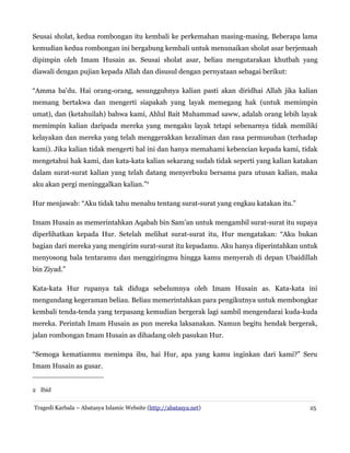 Seusai sholat, kedua rombongan itu kembali ke perkemahan masing-masing. Beberapa lama
kemudian kedua rombongan ini bergabung kembali untuk menunaikan sholat asar berjemaah
dipimpin oleh Imam Husain as. Seusai sholat asar, beliau mengutarakan khutbah yang
diawali dengan pujian kepada Allah dan disusul dengan pernyataan sebagai berikut:
“Amma ba'du. Hai orang-orang, sesungguhnya kalian pasti akan diridhai Allah jika kalian
memang bertakwa dan mengerti siapakah yang layak memegang hak (untuk memimpin
umat), dan (ketahuilah) bahwa kami, Ahlul Bait Muhammad saww, adalah orang lebih layak
memimpin kalian daripada mereka yang mengaku layak tetapi sebenarnya tidak memiliki
kelayakan dan mereka yang telah menggerakkan kezaliman dan rasa permusuhan (terhadap
kami). Jika kalian tidak mengerti hal ini dan hanya memahami kebencian kepada kami, tidak
mengetahui hak kami, dan kata-kata kalian sekarang sudah tidak seperti yang kalian katakan
dalam surat-surat kalian yang telah datang menyerbuku bersama para utusan kalian, maka
aku akan pergi meninggalkan kalian.”2
Hur menjawab: “Aku tidak tahu menahu tentang surat-surat yang engkau katakan itu.”
Imam Husain as memerintahkan Aqabah bin Sam'an untuk mengambil surat-surat itu supaya
diperlihatkan kepada Hur. Setelah melihat surat-surat itu, Hur mengatakan: “Aku bukan
bagian dari mereka yang mengirim surat-surat itu kepadamu. Aku hanya diperintahkan untuk
menyosong bala tentaramu dan menggiringmu hingga kamu menyerah di depan Ubaidillah
bin Ziyad.”
Kata-kata Hur rupanya tak diduga sebelumnya oleh Imam Husain as. Kata-kata ini
mengundang kegeraman beliau. Beliau memerintahkan para pengikutnya untuk membongkar
kembali tenda-tenda yang terpasang kemudian bergerak lagi sambil mengendarai kuda-kuda
mereka. Perintah Imam Husain as pun mereka laksanakan. Namun begitu hendak bergerak,
jalan rombongan Imam Husain as dihadang oleh pasukan Hur.
“Semoga kematianmu menimpa ibu, hai Hur, apa yang kamu inginkan dari kami?” Seru
Imam Husain as gusar.
2 Ibid
Tragedi Karbala – Abatasya Islamic Website (http://abatasya.net) 25
 