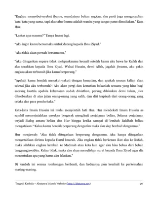 “Engkau menyebut-nyebut ibumu, seandainya bukan engkau, aku pasti juga mengucapkan
kata-kata yang sama, tapi aku tahu ibumu adalah wanita yang sangat patut dimuliakan.” Kata
Hur.
“Lantas apa maumu?” Tanya Imam lagi.
“Aku ingin kamu bersamaku untuk datang kepada Ibnu Ziyad.”
“Aku tidak akan pernah bersamamu.”
“Aku ditugaskan supaya tidak melepaskanmu kecuali setelah kamu aku bawa ke Kufah dan
aku serahkan kepada Ibnu Ziyad. Wahai Husain, demi Allah, jagalah jiwamu, aku yakin
engkau akan terbunuh jika kamu berperang.”
“Apakah kamu hendak menakut-nakuti dengan kematian, dan apakah urusan kalian akan
selesai jika aku terbunuh?! Aku akan pergi dan kematian bukanlah sesuatu yang hina bagi
seorang ksatria apabila kebenaran sudah diniatkan, perang dilakukan demi Islam, jiwa
dikorbankan di atas jalan orang-orang yang salih, dan diri terpisah dari orang-orang yang
celaka dan para pendurhaka.”
Kata-kata Imam Husain ini mulai menyentuh hati Hur. Hur mendekati Imam Husain as
sambil memerintahkan pasukan bergerak mengikuti perjalanan beliau. Selama perjalanan
terjadi dialog antara beliau dan Hur hingga ketika sampai di lembah Baidhah beliau
mengatakan: “Kalau kamu hendak berperang denganku maka aku siap berduel denganmu.”
Hur menjawab: “Aku tidak ditugaskan berperang denganmu. Aku hanya ditugaskan
menyerahkan dirimu kepada Darul Imarah. Jika engkau tidak berkenan ikut aku ke Kufah,
maka silahkan engkau kembali ke Madinah atau kota lain agar aku bisa bebas dari beban
tanggungjawabku. Kalau tidak, maka aku akan menuliskan surat kepada Ibnu Ziyad agar dia
menentukan apa yang harus aku lakukan.”
Di lembah ini semua rombongan berhenti, dan keduanya pun kembali ke perkemahan
masing-masing.
Tragedi Karbala – Abatasya Islamic Website (http://abatasya.net) 26
 