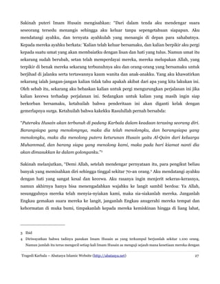 Sakinah puteri Imam Husain mengisahkan: “Dari dalam tenda aku mendengar suara
seseorang tersedu menangis sehingga aku keluar tanpa sepengetahuan siapapun. Aku
mendatangi ayahku, dan ternyata ayahkulah yang menangis di depan para sahabatnya.
Kepada mereka ayahku berkata: 'Kalian telah keluar bersamaku, dan kalian berpikir aku pergi
kepada suatu umat yang akan membaiatku dengan lisan dan hati yang tulus. Namun umat itu
sekarang sudah berubah, setan telah memperdayai mereka, mereka melupakan Allah, yang
terpikir di benak mereka sekarang terbunuhnya aku dan orang-orang yang bersamaku untuk
berjihad di jalanku serta tertawannya kaum wanita dan anak-anakku. Yang aku khawatirkan
sekarang ialah jangan-jangan kalian tidak tahu apakah akibat dari apa yang kita lakukan ini.
Oleh sebab itu, sekarang aku bebaskan kalian untuk pergi mengurungkan perjalanan ini jika
kalian kecewa terhadap perjalanan ini. Sedangkan untuk kalian yang masih ingin siap
berkorban bersamaku, ketahuilah bahwa penderitaan ini akan diganti kelak dengan
gemerlapnya surga. Ketahuilah bahwa kakekku Rasulullah pernah bersabda:
“Puteraku Husain akan terbunuh di padang Karbala dalam keadaan terasing seorang diri.
Barangsiapa yang menolongnya, maka dia telah menolongku, dan barangsiapa yang
menolongku, maka dia menolong putera keturunan Husain yaitu Al-Qaim dari keluarga
Muhammad, dan barang siapa yang menolong kami, maka pada hari kiamat nanti dia
akan dimasukkan ke dalam golonganku.”3
Sakinah melanjutkan, “Demi Allah, setelah mendengar pernyataan itu, para pengikut beliau
banyak yang memisahkan diri sehingga tinggal sekitar 70-an orang.4
Aku mendatangi ayahku
dengan hati yang sangat kesal dan kecewa. Aku rasanya ingin menjerit sekeras-kerasnya,
namun akhirnya hanya bisa menengadahkan wajahku ke langit sambil berdoa: Ya Allah,
sesungguhnya mereka telah menyia-nyiakan kami, maka sia-siakanlah mereka. Janganlah
Engkau gemakan suara mereka ke langit, janganlah Engkau anugerahi mereka tempat dan
kehormatan di muka bumi, timpakanlah kepada mereka kemiskinan hingga di liang lahat,
3 Ibid
4 Diriwayatkan bahwa tadinya pasukan Imam Husain as yang terkumpul berjumlah sekitar 1.100 orang.
Namun jumlah itu terus mengecil setiap kali Imam Husain as menguji sejauh mana kesetiaan mereka dengan
Tragedi Karbala – Abatasya Islamic Website (http://abatasya.net) 27
 