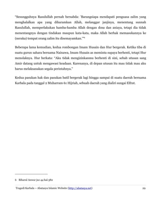 “Sesungguhnya Rasulullah pernah bersabda: 'Barangsiapa mendapati penguasa zalim yang
menghalalkan apa yang diharamkan Allah, melanggar janjinya, menentang sunnah
Rasulullah, memperlakukan hamba-hamba Allah dengan dosa dan aniaya, tetapi dia tidak
menentangnya dengan tindakan maupun kata-kata, maka Allah berhak memasukannya ke
(neraka) tempat orang zalim itu disemayamkan.'”6
Beberapa lama kemudian, kedua rombongan Imam Husain dan Hur bergerak. Ketika tiba di
suatu gurun sahara bernama Nainawa, Imam Husain as meminta supaya berhenti, tetapi Hur
menolaknya. Hur berkata: “Aku tidak mengizinkanmu berhenti di sini, sebab utusan sang
Amir datang untuk mengawasi keadaan. Karenanya, di depan utusan itu mau tidak mau aku
harus melaksanakan segala perintahnya.”
Kedua pasukan hak dan pasukan batil bergerak lagi hingga sampai di suatu daerah bernama
Karbala pada tanggal 2 Muharram 61 Hijriah, sebuah daerah yang dialiri sungai Elfrat.
6 Biharul Anwar juz 44 hal.382
Tragedi Karbala – Abatasya Islamic Website (http://abatasya.net) 29
 