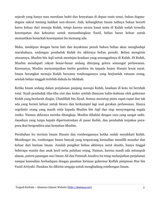 sejarah yang hanya mau merekam bukti dan kenyataan di depan mata umat, bukan dogma-
dogma sakral tentang hakikat non-derawi. Jadi, kebangkitan Imam tadinya bukan berarti
harus keluar dari menuju Kufah, tetapi karena secara kasat mata di Kufah sudah tersedia
kesempatan dan kekuatan untuk menumbangkan Yazid, beliau harus keluar untuk
memastikan benarkah kesempatan itu memang ada.
Maka, meskipun dengan berat hati dan keyakinan penuh bahwa beliau akan menghadapi
marabahaya, undangan penduduk Kufah itu akhirnya beliau penuhi. Beliau mengirim
utusannya, Muslim bin Aqil untuk meninjau keadaan yang sesungguhnya di Kufah. Di Kufah,
Muslim mendapati rakyat benar-benar sedang diterjang gelora semangat perlawanan.
Karenanya, Muslim menyampaikan berita gembira itu kepada Imam Husain lewat surat.
Imam berangkat menuju Kufah bersama rombongannya yang berjumlah ratusan orang,
setelah beliau singgah terlebih dahulu ke Mekkah.
Ketika Imam sedang dalam perjalanan panjang menuju Kufah, keadaan di kota ini berubah
total. Nyali penduduk tiba-tiba ciut dan keder setelah diancam habis-habisan oleh gubernur
Kufah yang berdarah dingin, Ubaidillah bin Ziyad. Semua menutup pintu rapat-rapat dan tak
ada yang berani keluar untuk bicara dan berkumpul lagi soal gerakan perlawanan. Hanya
segelintir orang yang masih setia kepada Muslim bin Aqil dan siap menyongsong segala
resiko. Namun akhirnya mereka ditangkap. Muslim dihabisi dengan cara yang sangat sadis.
Jasadnya yang tanpa kepala dipertontonkan di pasar Kufah, dan penduduk terpaksa pura-
pura ikut bergembira atas kematian Muslim.
Perubahan itu tercium Imam Husain dan rombongannya ketika sudah mendekati Kufah.
Mendengar itu, rombongan Imam banyak yang terguncang kemudian memilih mundur dan
keluar dari barisan Imam. Jumlah pengikut beliau akhirnya surut drastis, hanya tinggal
beberapa wanita dan anak kecil serta puluhan orang. Namun, karena masih ada setumpuk
alasan, putera pasangan suci Imam Ali dan Fatimah Azzahra itu tetap melanjutkan perjalanan
sampai kemudian berhadapan dengan pasukan kiriman gubernur Kuffah pimpinan Hur bin
Yazid Arriyahi. Pasukan itu dikirim sengaja untuk menghadang rombongan Imam.
Tragedi Karbala – Abatasya Islamic Website (http://abatasya.net) 4
 