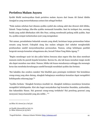 Peristiwa Malam Asyura
Syeikh Mufid meriwayatkan kisah peristiwa malam Asyura dari Imam Ali Zainal Abidin
Assajjad as yang menceritakannya antara lain sebagai berikut:
“Pada malam sebelum hari dimana ayahku syahid aku sedang sakit dan dirawat oleh bibiku,
Zainab. Tanpa kuduga, tiba-tiba ayahku memasuki kemahku. Saat itu terdapat Jun, seorang
budak yang sudah dibebaskan oleh Abu Dzar, sedang membenahi pedang milik ayahku. Saat
itu, ayahku sempat melantunkan syair yang mengatakan:
'Hai zaman, persahabatan bukanlah sesuatu yang abadi, kecintaan tanpa permusuhan bukan
sesuatu yang berarti. Cukuplah siang dan malam sebagian dari sahabat menghendaki
pembunuhan sambil menyembunyikan permusuhan. Namun, setiap kehidupan pastilah
bergerak menuju kematian sebagaimana aku, kecuali Tuhan Yang Maha Agung.'29
"Begitu mendengar syair ini aku yakin bahwa bencana akan segera tiba dan akan membuat
manusia mulia itu pasrah kepada kematian. Karena itu, aku tak kuasa menahan tangis meski
aku dapat menahan rasa takut. Namun, bibiku tak kuasa menahannya sehingga dia menangis
keras dan membuka kerudungnya sambil beranjak mendekati ayahku dan berkata:
'Hai kakakku dan cendera mataku! Hai khalifah para pemimpin terdahulu! Hai keindahan
orang-orang yang akan datang, alangkah bahagianya seandainya kematian dapat mengakhiri
kehidupanku sekarang juga.'30
“Ayahku berkata: 'Alangkah beratnya musibah ini. Alangkah indahnya seandainya kematian
mengakhiri kehidupanku. Kini aku bagai menyaksikan lagi kematian ibundaku, ayahandaku,
dan kakandaku Hasan. Hai generasi orang-orang terdahulu! Hai penolong generasi yang
menyusul, hanya kamulah yang aku miliki...'”31
29 Bihar AL-Anwar juz 2 hal.316
30 Nasikh Attawarikh juz hal.170
31 Bihar AlAnwar juz 45 hal.2
Tragedi Karbala – Abatasya Islamic Website (http://abatasya.net) 44
 