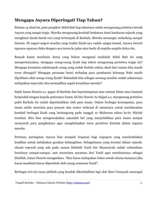 Mengapa Asyura Diperingati Tiap Tahun?
Selama 14 abad ini, para pengikut Ahlul Bait tiap tahunnya selalu mengenang peristiwa heroik
Asyura yang sangat tragis. Mereka mengenang kembali lembaran demi lembaran sejarah yang
menghiasi darah-darah suci yang tertumpah di Karbala. Mereka menangis, terkadang sampai
histeris. Di negeri-negeri muslim yang tradisi Syiah-nya sudah sangat kental, Asyura berarti
upacara-upacara duka dengan cara turun ke jalan atau hadir di majelis-majelis duka cita.
Banyak kaum muslimin dunia yang belum mengenal madzhab Ahlul Bait ini yang
mempertanyakan, mengapa orang-orang Syiah tiap tahun mengenang peristiwa tragis ini?
Mengapa kematian sekelompok orang yang sudah berlalu sekian abad dari zaman kita masih
terus ditangisi? Mengapa perasaan benci terhadap para pembantai keluarga Nabi masih
dipelihara oleh orang-orang Syiah? Bukankah kita sebagai seorang muslim sudah seharusnya
melupakan masa lalu dan memaafkan segala kesalahan mereka?
Sejak Imam Husein a.s. gugur di Karbala dan kepemimpinan atas ummat Islam atau imamah
berpindah tangan kepada puteranya Imam Ali bin Husein As-Sajjad a.s, mengenang peristiwa
pahit Karbala itu sudah diperintahkan oleh para imam. Dalam berbagai kesempatan, para
imam selalu meminta para penyair dan orator terkenal di zamannya untuk membacakan
kembali berbagai kisah yang berlangsung pada tanggal 10 Muharam tahun ke-61 Hijriah
tersebut. Kita bisa mengemukakan sejumlah hal yang menyebabkan para imam sampai
menyuruh para pengikutnya agar menghidupkan terus peristiwa Karbala dalam ingatan
mereka.
Pertama, peringatan Asyura bisa menjadi inspirasi bagi siapapun yang mendambakan
keadilan untuk melakukan gerakan kebangkitan. Sebagaimana yang tercatat dalam sejarah,
situasi represif yang ada pada zaman khilafah Yazid bin Muaawiyah sudah sedemikian
buruknya sampai-sampai, saat menerima ancaman dari Yazid agar membaiatnya sebagai
khalifah, Imam Husein mengatakan, "Kita harus melupakan Islam untuk selama-lamanya jika
kaum muslimin harus diperintah oleh orang semacam Yazid".
Berbagai ciri-ciri masa jahiliah yang hendak dikembalikan lagi oleh Bani Umayyah mencapai
Tragedi Karbala – Abatasya Islamic Website (http://abatasya.net) 5
 