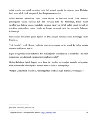 untuk musuh yang sudah menutup pintu hati nurani mereka itu. Apapun yang dikatakan
Barir sama sekali tidak menyentuh jiwa dan perasaan mereka.
Dalam keadaan sedemikian rupa, Imam Husain as bertahan untuk tidak memulai
pertempuran antara pasukan hak dan pasukan batil itu. Sebaliknya, beliau masih
membiarkan dirinya tenang manakala pasukan Umar bin Sa'ad sudah mulai berulah di
sekeliling perkemahan Imam Husain as dengan menggali parit dan menyulut kobaran-
kobaran api.
Saat suasana bertambah panas, Syimir bin Dzil Jausyan berteriak keras memanggil Imam
Husain as.
“Hai Husain!”, pekik Shimir, “Adakah kamu tergesa-gesa untuk masuk ke dalam neraka
sebelum hari kiamat nanti?!”
Begitu mengetahui suara itu berasal dari mulut Syimir, Imam Husain as membalas: “Hai anak
pengembala sapi, kamulah yang pantas menghuni neraka!”
Melihat kebejatan Syimir kepada cucu Rasul itu, Muslim bin Ausajah mencoba melepaskan
anak panahnya ke tubuh Syimir. Namun Imam Husain as mencegahnya.
“Jangan!”, seru Imam Husain as. “Sesungguhnya aku tidak ingin memulai peperangan.”37
37 Nasikh Attawarikh juz 2 hal. 226
Tragedi Karbala – Abatasya Islamic Website (http://abatasya.net) 50
 