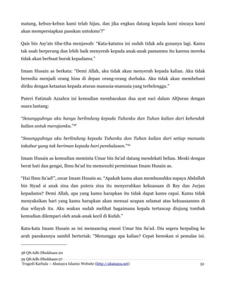 matang, kebun-kebun kami telah hijau, dan jika engkau datang kepada kami niscaya kami
akan mempersiapkan pasukan untukmu'?”
Qais bin Asy'ats tiba-tiba menjawab: “Kata-katamu ini sudah tidak ada gunanya lagi. Kamu
tak usah berperang dan lebih baik menyerah kepada anak-anak pamanmu itu karena mereka
tidak akan berbuat buruk kepadamu.”
Imam Husain as berkata: “Demi Allah, aku tidak akan menyerah kepada kalian. Aku tidak
bersedia menjadi orang hina di depan orang-orang durhaka. Aku tidak akan membebani
diriku dengan ketaatan kepada aturan manusia-manusia yang terbelenggu.”
Puteri Fatimah Azzahra ini kemudian membacakan dua ayat suci dalam AlQuran dengan
suara lantang:
“Sesungguhnya aku hanya berlindung kepada Tuhanku dan Tuhan kalian dari kehendak
kalian untuk merajamku.”38
“Sesungguhnya aku berlindung kepada Tuhanku dan Tuhan kalian dari setiap manusia
takabur yang tak beriman kepada hari pembalasan.”39
Imam Husain as kemudian meminta Umar bin Sa'ad datang mendekati beliau. Meski dengan
berat hati dan gengsi, Ibnu Sa'ad itu memenuhi permintaan Imam Husain as.
“Hai Ibnu Sa'ad!”, cecar Imam Husain as. “Apakah kamu akan membunuhku supaya Abdullah
bin Siyad si anak zina dan putera zina itu menyerahkan kekuasaan di Rey dan Jurjan
kepadamu? Demi Allah, apa yang kamu harapkan itu tidak dapat kamu capai. Kamu tidak
menyaksikan hari yang kamu harapkan akan menuai ucapan selamat atas kekuasaanmu di
dua wilayah itu. Aku seakan sudah melihat bagaimana kepala tertancap diujung tombak
kemudian dilempari oleh anak-anak kecil di Kufah.”
Kata-kata Imam Husain as ini memancing emosi Umar bin Sa'ad. Dia segera berpaling ke
arah pasukannya sambil berteriak: “Menunggu apa kalian? Cepat bereskan si pemalas ini.
38 QS:Adh-Dhukhaan:20
39 QS:Adh-Dhukhaan:27
Tragedi Karbala – Abatasya Islamic Website (http://abatasya.net) 52
 