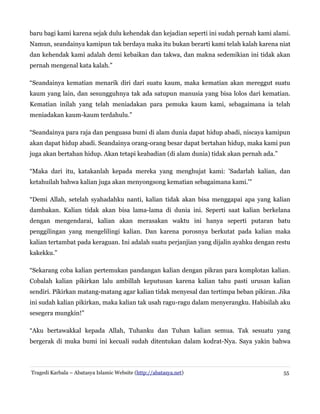 baru bagi kami karena sejak dulu kehendak dan kejadian seperti ini sudah pernah kami alami.
Namun, seandainya kamipun tak berdaya maka itu bukan berarti kami telah kalah karena niat
dan kehendak kami adalah demi kebaikan dan takwa, dan makna sedemikian ini tidak akan
pernah mengenal kata kalah.”
“Seandainya kematian menarik diri dari suatu kaum, maka kematian akan mereggut suatu
kaum yang lain, dan sesungguhnya tak ada satupun manusia yang bisa lolos dari kematian.
Kematian inilah yang telah meniadakan para pemuka kaum kami, sebagaimana ia telah
meniadakan kaum-kaum terdahulu.”
“Seandainya para raja dan penguasa bumi di alam dunia dapat hidup abadi, niscaya kamipun
akan dapat hidup abadi. Seandainya orang-orang besar dapat bertahan hidup, maka kami pun
juga akan bertahan hidup. Akan tetapi keabadian (di alam dunia) tidak akan pernah ada.”
“Maka dari itu, katakanlah kepada mereka yang menghujat kami: 'Sadarlah kalian, dan
ketahuilah bahwa kalian juga akan menyongsong kematian sebagaimana kami.'”
“Demi Allah, setelah syahadahku nanti, kalian tidak akan bisa menggapai apa yang kalian
dambakan. Kalian tidak akan bisa lama-lama di dunia ini. Seperti saat kalian berkelana
dengan mengendarai, kalian akan merasakan waktu ini hanya seperti putaran batu
penggilingan yang mengelilingi kalian. Dan karena porosnya berkutat pada kalian maka
kalian tertambat pada keraguan. Ini adalah suatu perjanjian yang dijalin ayahku dengan restu
kakekku.”
“Sekarang coba kalian pertemukan pandangan kalian dengan pikran para komplotan kalian.
Cobalah kalian pikirkan lalu ambillah keputusan karena kalian tahu pasti urusan kalian
sendiri. Pikirkan matang-matang agar kalian tidak menyesal dan tertimpa beban pikiran. Jika
ini sudah kalian pikirkan, maka kalian tak usah ragu-ragu dalam menyerangku. Habisilah aku
sesegera mungkin!”
“Aku bertawakkal kepada Allah, Tuhanku dan Tuhan kalian semua. Tak sesuatu yang
bergerak di muka bumi ini kecuali sudah ditentukan dalam kodrat-Nya. Saya yakin bahwa
Tragedi Karbala – Abatasya Islamic Website (http://abatasya.net) 55
 