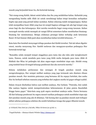 musuh yang berjumlah besar itu, dia berteriak lantang:
"Hai orang-orang Kufah, laknat untuk kalian dan ibu yang melahirkan kalian. Kalianlah yang
mengundang hamba salih Allah ini untuk mendatangi kalian tetapi kemudian melupakan
begitu saja janji yang pernah kalian nyatakan. Kalian sekarang malah mengepungnya. Kalian
telah memjadikan bumi Allah yang luas ini sempit baginya sehingga tak ada lagi tempat yang
aman bagi dia dan keluarganya. Kini mereka menderita bagai orang-orang tawanan. Kalian
mencegah mereka untuk meneguk air sungai ElFrat sementara kalian membiarkan binatang-
binatang liar meminumnya. Betapa celakanya perangai kalian terhadap anak keturanan
Rasul. Di hari kiamat Allah pasti akan membiarkan kalian tercekik kehausan..."47
Kata-kata Hur kembali menyengat telinga pasukan dari Kufah tersebut. Tak tak tahan digedor
emosi, mereka menyerang Hur. Sambil melawan dan mengayun-ayunkan pedangnya Hur
berteriak-teriak lagi:
"Rumahku selalu menjadi tempat singgahnya para tamu dan aku tahu adat menghormarti
tamu. Namun, untuk membela para tamu yang lebih mulia daripada para tamu Allah di
Makkah dan Mina ini pedangku tak akan segan-segan membabat siapa saja. Akulah orang
yang tumbuh besar di tengah keluarga pemberani dan aku mewarisi mereka."
Selama melakukan perlawanan dan serangan di tengah pasukan musuh yang
mengerubunginya, Hur sempat melihat anaknya yang juga termasuk satu diantara ribuan
pasukan musuh. Hur meminta puteranya yang bernama Ali itu supaya bertobat, dan usaha
Hur itu berhasil sebelum manusia yang terbebas dari angkara murka ini gugur sebagai syahid.
Dalam riwayat disebutkan bahwa saat melihat anaknya, Hur berkata: "Puteraku, kini sudah
tiba saatnya bagimu untuk mempertontonkan keberanianmu di jalan putera Rasulullah
hingga kamu gugur." Kata-kata sang ayah segera membuat anaknya sadar. Putera bernama
Ali dari keluarga pemberani itu segera menari-narikan pedangnya untuk membabat siapa saja
dari pasukan musuh yang ada di dekatnya. Tak kurang dari 24 pasukan musuh mati terkapar
akibat sabetan pedangnya sebelum dia sendiri kehabisan tenaga dan gugur dibantai musuh.
47 Al-Kamil, Ibnu Atsir juz 3 hal.289 / Bihar Al-Anwar juz 45 hal. 11.
Tragedi Karbala – Abatasya Islamic Website (http://abatasya.net) 61
 