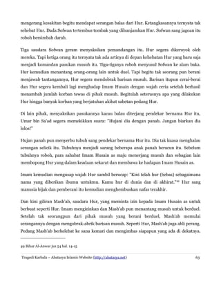 mengerang kesakitan begitu mendapat serangan balas dari Hur. Ketangkasannya ternyata tak
sehebat Hur. Dada Sofwan tertembus tombak yang dihunjamkan Hur. Sofwan sang jagoan itu
roboh bersimbah darah.
Tiga saudara Sofwan geram menyaksikan pemandangan itu. Hur segera dikeroyok oleh
mereka. Tapi ketiga orang itu ternyata tak ada artinya di depan kehebatan Hur yang baru saja
menjadi komandan pasukan musuh itu. Tiga-tiganya roboh menyusul Sofwan ke alam baka.
Hur kemudian menantang orang-orang lain untuk duel. Tapi begitu tak seorang pun berani
menjawab tantangannya, Hur segera mendobrak barisan musuh. Barisan itupun cerai-berai
dan Hur segera kembali lagi menghadap Imam Husain dengan wajah ceria setelah berhasil
menambah jumlah korban tewas di pihak musuh. Begitulah seterusnya apa yang dilakukan
Hur hingga banyak korban yang berjatuhan akibat sabetan pedang Hur.
Di lain pihak, menyaksikan pasukannya kacau balau diterjang pendekar bernama Hur itu,
Umar bin Sa'ad segera memekikkan suara: "Hujani dia dengan panah. Jangan biarkan dia
lolos!"
Hujan panah pun menyerbu tubuh sang pendekar bernama Hur itu. Dia tak kuasa menghalau
serangan selicik itu. Tubuhnya menjadi sarang beberapa anak panah beracun itu. Sebelum
tubuhnya roboh, para sahabat Imam Husain as maju menerjang musuh dan sebagian lain
membopong Hur yang dalam keadaan sekarat dan membawa ke hadapan Imam Husain as.
Imam kemudian mengusap wajah Hur sambil berucap: "Kini telah hur (bebas) sebagaimana
nama yang diberikan ibumu untukmu. Kamu hur di dunia dan di akhirat."49
Hur sang
manusia bijak dan pemberani itu kemudian menghembuskan nafas terakhir.
Dan kini giliran Mash'ab, saudara Hur, yang meminta izin kepada Imam Husain as untuk
berbuat seperti Hur. Imam mengizinkan dan Mash'ab pun menantang musuh untuk berduel.
Setelah tak seorangpun dari pihak musuh yang berani berduel, Mash'ab memulai
serangannya dengan mengobrak-abrik barisan musuh. Seperti Hur, Mash'ab juga ahli perang.
Pedang Mash'ab berkelebat ke sana kemari dan mengimbas siapapun yang ada di dekatnya.
49 Bihar Al-Anwar juz 54 hal. 14-15
Tragedi Karbala – Abatasya Islamic Website (http://abatasya.net) 63
 