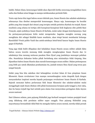 hakiki. Dalam Islam, kemenangan hakiki akan diperoleh ketika seseorang mengalahkan hawa
nafsu dan bisikan setan hingga ia mampu melaksanakan perintah Ilahi.
Tentu saja harus kita ingat bahwa secara lahiriah pun, Imam Husein dan sahabat-sahabatnya
sebenarnya bisa disebut memperoleh kemenangan. Hanya saja, kemenangan itu bersifat
politis yang bisa tampak dari situasi yang tercipta setelah peristiwa Karbala itu terjadi. Kaum
muslimin yang selama ini tertipu oleh konspirasi-konspirasi licik lingkaran elite politik Bani
Umayah, sejak syahidnya Imam Husein di Karbala, mulai sadar dengan ketertipuannya. Saat
itu pertanyaan-pertanyaan kritis mulai mengemuka: bagaima mungkin seorang yang
mengklaim diri sebagai khalifah kaum muslimin, akan tetapi berani membantai keluarga
Rasulullah? Posisi politis Yazid dan antek-anteknya betul-betul hancur begitu Imam Husein
gugur di Karbala.
Yang juga tidak boleh dilupakan dari kekalahan Imam Husein secara militer adalah fakta
bahwa secara teoretis memang tidak mungkin mengharapkan Imam Husein dan 72
sahabatnya bisa menang melawan pasukan Ibnu Ziyad yang jumlahnya mencapai puluhan
ribu. Seandainya kekuatan kedua pihak berimbang atau minimalnya tidak timpang, bisa
dipastikan bahwa Imam Husein akan meraih kemenangan secara militer. Dalam pertempuran
yang lebih pas untuk dikatakan pembantaian itu, jumlah tentara Ibnu Ziyad yang tewas pun
sangat banyak.
Inilah yang bisa kita saksikan dari kebangkitan revolusi Islam di Iran pimpinan Imam
Khomeini. Kaum revolusioner Iran mampu menumbangkan rezim despotik Syah dengan
menyandarkan inspirasi mereka kepada perjuangan revolusioner Imam Husein di Karbala.
Sejarah mencatat bahwa perlawanan fisik Imam Khomeini dan sahabat-sahabat mulai
menggelegak sejak Imam ditahan oleh pihak keamananan kerajaan pada tanggal 5 Juni 1963,
dan itu hanya terjadi tiga hari setelah para ulama Iran menyerukan peringatan duka Asyura
secara nasional.
Dari Libanon selatan, para pejuang Hizbullah juga berhasil mengusir tentara penjajah Israel
yang didukung oleh peralatan militer super canggih. Para pejuang Hizbullah yang
mayoritasnya bermadzhab Ahlul Bait itu mengaku bahwa secara mental, mereka tidak pernah
Tragedi Karbala – Abatasya Islamic Website (http://abatasya.net) 7
 