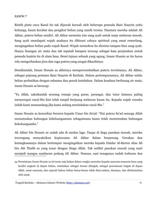 SAWW.54
Rintih pinta cucu Rasul itu tak dijawab kecuali oleh beberapa pemuda Bani Hasyim yaitu
keluarga, kaum kerabat dan pengikut beliau yang masih tersisa. Diantara mereka adalah Ali
Akbar, putera beliau sendiri. Ali Akbar meminta izin sang ayah untuk maju melawan musuh.
Sang ayah mendapati wajah anaknya itu dibinari cahaya spiritual yang amat cemerlang,
mengingatkan beliau pada wajah Rasul. Wajah memohon itu direstui tatapan bisu sang ayah.
Hanya linangan air mata dan tak sepatah katapun terucap sebagai kata perpisahan untuk
pemuda ksatria itu di alam fana. Demi tujuan sebuah yang agung, Imam Husain as itu harus
rela mengorbankan jiwa dan raga putera yang sangat dikasihinya.
Demikianlah, Imam Husain as akhirnya mempersembahkan putera tercintanya, Ali Akbar,
sebagai pejuang pertama Bani Hasyim di Karbala. Dalam pertempurannya, Ali Akbar selalu
beliau perhatikan dengan seksama dan penuh ketabahan. Dalam keadaan berlinang air mata,
imam Husain as berucap:
"Ya Allah, saksikanlah seorang remaja yang paras, perangai, dan tutur katanya paling
menyerupai rasul-Mu kini telah tampil berjuang melawan kaum itu. Kepada wajah remaha
inilah kami memandang jika kami sedang merindukan rasul-Mu."
Imam Husain as kemudian berseru kepada Umar bin Sa'ad: "Hai putera Sa'ad semoga Allah
memutuskan hubungan kekeluargaanmu sebagaimana kamu telah memutuskan hubungan
kekeluargaanku."
Ali Akbar bin Husain as sudah ada di medan laga. Tanpa di duga pasukan musuh, mereka
tercengang menyaksikan kepiawaian Ali Akbar dalam berperang. Gerakan dan
ketangkasannya dalam bertempur mengingatkan mereka kepada Haidar Al-Karrar alias Ali
bin Abi Thalib as yang tenar dengan Singa Allah. Tak sedikit pasukan musuh yang mati
menjadi mangsa sambaran pedang Ali Akbar. Namun, saat tenaganya sudah terkuras dan
54 Permintaan Imam Husain as ini tentu saja bukan dalam rangka memelas kepada manusia-manusia buas yang
berdiri angkuh di depan beliau, melainkan sebagai itmam alhujjah, sebagai penuntasan hujjah di depan
Allah, umat manusia, dan sejarah bahwa beliau benar-benar telah disia-siakan, dianiaya, dan ditelantarkan
oleh umat.
Tragedi Karbala – Abatasya Islamic Website (http://abatasya.net) 71
 