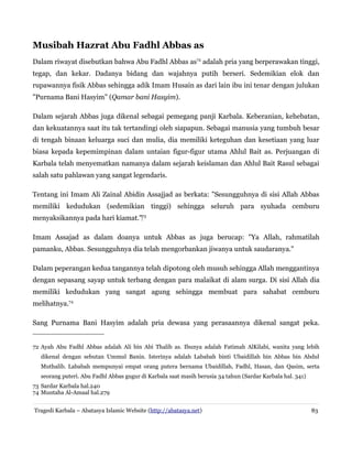Musibah Hazrat Abu Fadhl Abbas as
Dalam riwayat disebutkan bahwa Abu Fadhl Abbas as72
adalah pria yang berperawakan tinggi,
tegap, dan kekar. Dadanya bidang dan wajahnya putih berseri. Sedemikian elok dan
rupawannya fisik Abbas sehingga adik Imam Husain as dari lain ibu ini tenar dengan julukan
"Purnama Bani Hasyim" (Qamar bani Hasyim).
Dalam sejarah Abbas juga dikenal sebagai pemegang panji Karbala. Keberanian, kehebatan,
dan kekuatannya saat itu tak tertandingi oleh siapapun. Sebagai manusia yang tumbuh besar
di tengah binaan keluarga suci dan mulia, dia memiliki keteguhan dan kesetiaan yang luar
biasa kepada kepemimpinan dalam untaian figur-figur utama Ahlul Bait as. Perjuangan di
Karbala telah menyematkan namanya dalam sejarah keislaman dan Ahlul Bait Rasul sebagai
salah satu pahlawan yang sangat legendaris.
Tentang ini Imam Ali Zainal Abidin Assajjad as berkata: "Sesungguhnya di sisi Allah Abbas
memiliki kedudukan (sedemikian tinggi) sehingga seluruh para syuhada cemburu
menyaksikannya pada hari kiamat."‌73
Imam Assajad as dalam doanya untuk Abbas as juga berucap: "Ya Allah, rahmatilah
pamanku, Abbas. Sesungguhnya dia telah mengorbankan jiwanya untuk saudaranya."
Dalam peperangan kedua tangannya telah dipotong oleh musuh sehingga Allah menggantinya
dengan sepasang sayap untuk terbang dengan para malaikat di alam surga. Di sisi Allah dia
memiliki kedudukan yang sangat agung sehingga membuat para sahabat cemburu
melihatnya.74
Sang Purnama Bani Hasyim adalah pria dewasa yang perasaannya dikenal sangat peka.
72 Ayah Abu Fadhl Abbas adalah Ali bin Abi Thalib as. Ibunya adalah Fatimah AlKilabi, wanita yang lebih
dikenal dengan sebutan Ummul Banin. Isterinya adalah Lababah binti Ubaidillah bin Abbas bin Abdul
Muthalib. Lababah mempunyai empat orang putera bernama Ubaidillah, Fadhl, Hasan, dan Qasim, serta
seorang puteri. Abu Fadhl Abbas gugur di Karbala saat masih berusia 34 tahun (Sardar Karbala hal. 341)
73 Sardar Karbala hal.240
74 Muntaha Al-Amaal hal.279
Tragedi Karbala – Abatasya Islamic Website (http://abatasya.net) 83
 