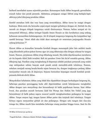 berhasil membabat nyawa sejumlah pasukan. Kemanapun kuda Abbas bergerak, gerombalan
musuh bubar dan porak poranda. Akibatnya, penjagaan sungai ElFrat yang berlapis-lapis
akhirnya jebol diterjang pendekar Abbas.
Sambil menahan letih dan rasa haus yang mencekiknya, Abbas turun ke sungai dengan
kudanya. Mula-mula dia berusaha cepat-cepat mengisi girbahnya dengan air. Setelah itu dia
meraih air dengan telapak tangannya untuk diminumnya. Namun, belum sempat air itu
menyentuh bibirnya, Abbas teringat kepada Imam Husain as dan kerabatnya yang sedang
kehausan menantikan kedatangannya. Air di telapak tangannya langsung dia tumpahkan lagi
sambil berucap: "Demi Allah aku tidak akan meneguk air sementara junjunganku Husain
sedang kehausan."‌78
Hazrat Abbas as kemudian berusaha kembali dengan menempuh jalur lain melalui tanah
yang ditumbuhi pohon-pohon kurma agar air yang dibawanya tiba dengan selamat ke tangan
Imam. Namun, perjalanan Abbas tetap dihadang musuh. Dia tidak diperkenankan membawa
air itu kepada Ahlul Nabi tersebut. Kali ini pasukan Umar bin Sa'ad semakin garang. Abbas
dikepung lagi. Pasukan yang menghadang di depannya adalah pasukan pemanah yang sudah
siap melepaskan sekian banyak anak panah untuk mencabik-cabik tubuhnya. Namun,
sebelum menjadi sarang benda-benda tajam beracun itu, dengan tangkasnya pedang Abbas
menyambar musuh ada di depannya. Sejurus kemudian kepungan musuh kembali porak-
poranda diobrak-abrik Abbas.
Menyaksikan kehebatan Abbas yang tidak bisa dipatahkan dengan berhadapan langsung itu,
beberapa pasukan penunggang kuda ahli diperintahkan untuk bekerjasama menghabisi
Abbas dengan cara menyelinap dan bersembunyi di balik pepohonan kurma. Saat Abbas
lewat, dua pasukan musuh bernama Zaid bin Warqa dan Hakim bin Tufail yang juga
bersembunyi di balik pohon segera muncul sambil menghantamkan pedangnya ke tangan
Abbas. Tanpa ampun lagi, tangan kanan Abbas putus dan terpisah dari tubuhnya. Tangan
kirinya segera menyambar girbah air dan pedangnya. Dengan satu tangan dan sisa-sisa
tenaga itu, Abbas masih bisa membalas beberapa orang pasukan hingga tewas. Saat itu dia
78 Bihar Al-Anwar juz 45 hal.41
Tragedi Karbala – Abatasya Islamic Website (http://abatasya.net) 85
 