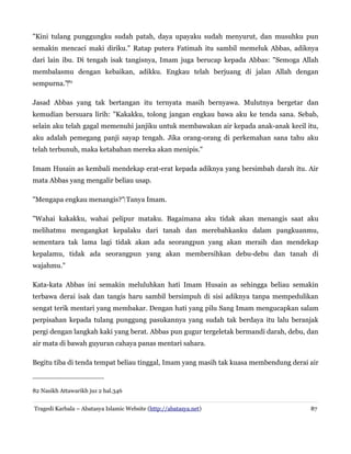 "Kini tulang punggungku sudah patah, daya upayaku sudah menyurut, dan musuhku pun
semakin mencaci maki diriku." Ratap putera Fatimah itu sambil memeluk Abbas, adiknya
dari lain ibu. Di tengah isak tangisnya, Imam juga berucap kepada Abbas: "Semoga Allah
membalasmu dengan kebaikan, adikku. Engkau telah berjuang di jalan Allah dengan
sempurna."‌82
Jasad Abbas yang tak bertangan itu ternyata masih bernyawa. Mulutnya bergetar dan
kemudian bersuara lirih: "Kakakku, tolong jangan engkau bawa aku ke tenda sana. Sebab,
selain aku telah gagal memenuhi janjiku untuk membawakan air kepada anak-anak kecil itu,
aku adalah pemegang panji sayap tengah. Jika orang-orang di perkemahan sana tahu aku
telah terbunuh, maka ketabahan mereka akan menipis."
Imam Husain as kembali mendekap erat-erat kepada adiknya yang bersimbah darah itu. Air
mata Abbas yang mengalir beliau usap.
"Mengapa engkau menangis?" Tanya Imam.
‌
"Wahai kakakku, wahai pelipur mataku. Bagaimana aku tidak akan menangis saat aku
melihatmu mengangkat kepalaku dari tanah dan merebahkanku dalam pangkuanmu,
sementara tak lama lagi tidak akan ada seorangpun yang akan meraih dan mendekap
kepalamu, tidak ada seorangpun yang akan membersihkan debu-debu dan tanah di
wajahmu."
Kata-kata Abbas ini semakin meluluhkan hati Imam Husain as sehingga beliau semakin
terbawa derai isak dan tangis haru sambil bersimpuh di sisi adiknya tanpa mempedulikan
sengat terik mentari yang membakar. Dengan hati yang pilu Sang Imam mengucapkan salam
perpisahan kepada tulang punggung pasukannya yang sudah tak berdaya itu lalu beranjak
pergi dengan langkah kaki yang berat. Abbas pun gugur tergeletak bermandi darah, debu, dan
air mata di bawah guyuran cahaya panas mentari sahara.
Begitu tiba di tenda tempat beliau tinggal, Imam yang masih tak kuasa membendung derai air
82 Nasikh Attawarikh juz 2 hal.346
Tragedi Karbala – Abatasya Islamic Website (http://abatasya.net) 87
 