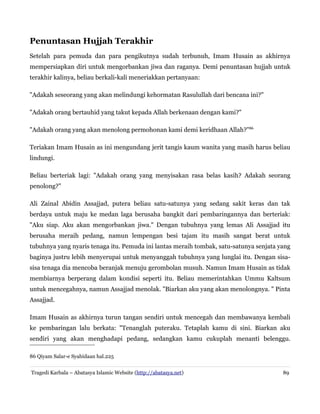 Penuntasan Hujjah Terakhir
Setelah para pemuda dan para pengikutnya sudah terbunuh, Imam Husain as akhirnya
mempersiapkan diri untuk mengorbankan jiwa dan raganya. Demi penuntasan hujjah untuk
terakhir kalinya, beliau berkali-kali meneriakkan pertanyaan:
"Adakah seseorang yang akan melindungi kehormatan Rasulullah dari bencana ini?"
"Adakah orang bertauhid yang takut kepada Allah berkenaan dengan kami?"
"Adakah orang yang akan menolong permohonan kami demi keridhaan Allah?"86
Teriakan Imam Husain as ini mengundang jerit tangis kaum wanita yang masih harus beliau
lindungi.
Beliau berteriak lagi: "Adakah orang yang menyisakan rasa belas kasih? Adakah seorang
penolong?"
Ali Zainal Abidin Assajjad, putera beliau satu-satunya yang sedang sakit keras dan tak
berdaya untuk maju ke medan laga berusaha bangkit dari pembaringannya dan berteriak:
"Aku siap. Aku akan mengorbankan jiwa." Dengan tubuhnya yang lemas Ali Assajjad itu
berusaha meraih pedang, namun lempengan besi tajam itu masih sangat berat untuk
tubuhnya yang nyaris tenaga itu. Pemuda ini lantas meraih tombak, satu-satunya senjata yang
baginya justru lebih menyerupai untuk menyanggah tubuhnya yang lunglai itu. Dengan sisa-
sisa tenaga dia mencoba beranjak menuju gerombolan musuh. Namun Imam Husain as tidak
membiarnya berperang dalam kondisi seperti itu. Beliau memerintahkan Ummu Kaltsum
untuk mencegahnya, namun Assajjad menolak. "Biarkan aku yang akan menolongnya. " Pinta
Assajjad.
Imam Husain as akhirnya turun tangan sendiri untuk mencegah dan membawanya kembali
ke pembaringan lalu berkata: "Tenanglah puteraku. Tetaplah kamu di sini. Biarkan aku
sendiri yang akan menghadapi pedang, sedangkan kamu cukuplah menanti belenggu.
86 Qiyam Salar-e Syahidaan hal.225
Tragedi Karbala – Abatasya Islamic Website (http://abatasya.net) 89
 