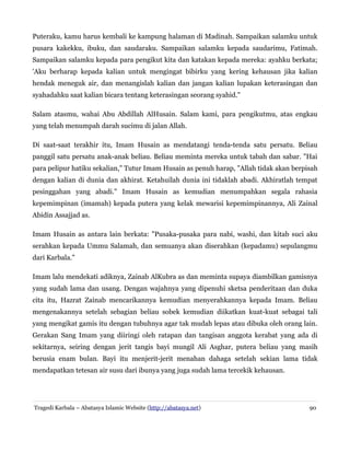 Puteraku, kamu harus kembali ke kampung halaman di Madinah. Sampaikan salamku untuk
pusara kakekku, ibuku, dan saudaraku. Sampaikan salamku kepada saudarimu, Fatimah.
Sampaikan salamku kepada para pengikut kita dan katakan kepada mereka: ayahku berkata;
'Aku berharap kepada kalian untuk mengingat bibirku yang kering kehausan jika kalian
hendak meneguk air, dan menangislah kalian dan jangan kalian lupakan keterasingan dan
syahadahku saat kalian bicara tentang keterasingan seorang syahid."
Salam atasmu, wahai Abu Abdillah AlHusain. Salam kami, para pengikutmu, atas engkau
yang telah menumpah darah sucimu di jalan Allah.
Di saat-saat terakhir itu, Imam Husain as mendatangi tenda-tenda satu persatu. Beliau
panggil satu persatu anak-anak beliau. Beliau meminta mereka untuk tabah dan sabar. "Hai
para pelipur hatiku sekalian," Tutur Imam Husain as penuh harap, "Allah tidak akan berpisah
dengan kalian di dunia dan akhirat. Ketahuilah dunia ini tidaklah abadi. Akhiratlah tempat
pesinggahan yang abadi." Imam Husain as kemudian menumpahkan segala rahasia
kepemimpinan (imamah) kepada putera yang kelak mewarisi kepemimpinannya, Ali Zainal
Abidin Assajjad as.
Imam Husain as antara lain berkata: "Pusaka-pusaka para nabi, washi, dan kitab suci aku
serahkan kepada Ummu Salamah, dan semuanya akan diserahkan (kepadamu) sepulangmu
dari Karbala."
Imam lalu mendekati adiknya, Zainab AlKubra as dan meminta supaya diambilkan gamisnya
yang sudah lama dan usang. Dengan wajahnya yang dipenuhi sketsa penderitaan dan duka
cita itu, Hazrat Zainab mencarikannya kemudian menyerahkannya kepada Imam. Beliau
mengenakannya setelah sebagian beliau sobek kemudian diikatkan kuat-kuat sebagai tali
yang mengikat gamis itu dengan tubuhnya agar tak mudah lepas atau dibuka oleh orang lain.
Gerakan Sang Imam yang diiringi oleh ratapan dan tangisan anggota kerabat yang ada di
sekitarnya, seiring dengan jerit tangis bayi mungil Ali Asghar, putera beliau yang masih
berusia enam bulan. Bayi itu menjerit-jerit menahan dahaga setelah sekian lama tidak
mendapatkan tetesan air susu dari ibunya yang juga sudah lama tercekik kehausan.
Tragedi Karbala – Abatasya Islamic Website (http://abatasya.net) 90
 