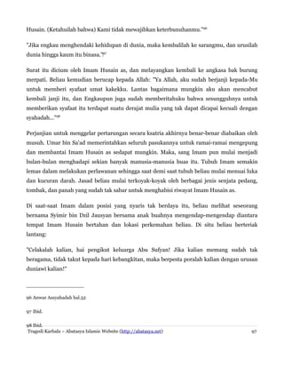 Husain. (Ketahuilah bahwa) Kami tidak mewajibkan keterbunuhanmu."96
"Jika engkau menghendaki kehidupan di dunia, maka kembalilah ke sarangmu, dan urusilah
dunia hingga kaum itu binasa."‌97
Surat itu dicium oleh Imam Husain as, dan melayangkan kembali ke angkasa bak burung
merpati. Beliau kemudian berucap kepada Allah: "Ya Allah, aku sudah berjanji kepada-Mu
untuk memberi syafaat umat kakekku. Lantas bagaimana mungkin aku akan mencabut
kembali janji itu, dan Engkaupun juga sudah memberitahuku bahwa sesungguhnya untuk
memberikan syafaat itu terdapat suatu derajat mulia yang tak dapat dicapai kecuali dengan
syahadah..."98
Perjanjian untuk menggelar pertarungan secara ksatria akhirnya benar-benar diabaikan oleh
musuh. Umar bin Sa'ad memerintahkan seluruh pasukannya untuk ramai-ramai mengepung
dan membantai Imam Husain as sedapat mungkin. Maka, sang Imam pun mulai menjadi
bulan-bulan menghadapi sekian banyak manusia-manusia buas itu. Tubuh Imam semakin
lemas dalam melakukan perlawanan sehingga saat demi saat tubuh beliau mulai menuai luka
dan kucuran darah. Jasad beliau mulai terkoyak-koyak oleh berbagai jenis senjata pedang,
tombak, dan panah yang sudah tak sabar untuk menghabisi riwayat Imam Husain as.
Di saat-saat Imam dalam posisi yang nyaris tak berdaya itu, beliau melihat seseorang
bernama Syimir bin Dzil Jausyan bersama anak buahnya mengendap-mengendap diantara
tempat Imam Husain bertahan dan lokasi perkemahan beliau. Di situ beliau berteriak
lantang:
"Celakalah kalian, hai pengikut keluarga Abu Sufyan! Jika kalian memang sudah tak
beragama, tidak takut kepada hari kebangkitan, maka berpesta poralah kalian dengan urusan
duniawi kalian!"
96 Anwar Assyahadah hal.52
97 Ibid.
98 Ibid.
Tragedi Karbala – Abatasya Islamic Website (http://abatasya.net) 97
 