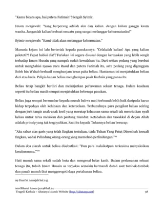 "Kamu bicara apa, hai putera Fatimah!" Sergah Syimir.
‌
Imam menjawab: "Yang berperang adalah aku dan kalian. Jangan kalian ganggu kaum
wanita. Janganlah kalian berbuat sesuatu yang sangat melanggar kehormatanku!"
Syimir menjawab: "Kami tidak akan melanggar kehormatan."
Manusia kejam ini lalu berteriak kepada pasukannya: "Celakalah kalian! Apa yang kalian
pelototi?! Cepat habisi dia!" Teriakan ini segera disusul dengan keroyokan yang lebih sengit
‌
terhadap Imam Husain yang nampak sudah kewalahan itu. Dari sekian pedang yang berebut
untuk menghabisi nyawa cucu Rasul dan putera Fatimah itu, satu pedang yang digenggam
Soleh bin Wahab berhasil menghunjam keras paha beliau. Hantaman ini menjatuhkan beliau
dari atas kuda. Pelipis kanan beliau menghempas pasir Karbala yang panas itu.
Beliau tetap bangkit berdiri dan melanjutkan perlawanan sekuat tenaga. Dalam keadaan
seperti itu beliau masih sempat menjatuhkan beberapa pasukan.
Beliau juga sempat bersumbar kepada musuh bahwa mati terbunuh lebih baik daripada harus
hidup terpedaya oleh kehinaan dan ketercelaan. Terbunuhnya para pengikut beliau seiring
dengan jerit tangis anak-anak kecil yang meratap kehausan sama sekali tak menciutkan nyali
beliau untuk terus melawan dan pantang mundur. Ketabahan dan tawakkal di depan Allah
adalah prinsip yang tak tergoyahkan. Saat itu kepada Tuhannya beliau berucap:
"Aku sabar atas garis yang telah Engkau tentukan, tiada Tuhan Yang Patut Disembah kecuali
Engkau, wahai Pelindung orang-orang yang memohon perlindungan."99
Dalam doa ziarah untuk beliau disebutkan: "Dan para malaikatpun terkesima menyaksikan
kesabaranmu."100
Hati musuh sama sekali sudah buta dan mengenal belas kasih. Dalam perlawanan sekuat
tenaga itu, tubuh Imam Husain as terpaksa semakin bermandi darah saat tombak-tombak
dan panah musuh ikut menggerogoti daya pertahanan beliau.
99 Dzari'at Annajah hal.145
100 Biharul Anwar juz 98 hal.24
Tragedi Karbala – Abatasya Islamic Website (http://abatasya.net) 98
 