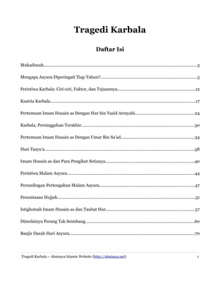 Tragedi Karbala
Daftar Isi
Mukadimah.....................................................................................................................................3
Mengapa Asyura Diperingati Tiap Tahun?....................................................................................5
Peristiwa Karbala: Ciri-ciri, Faktor, dan Tujuannya...................................................................12
Ksatria Karbala..............................................................................................................................17
Pertemuan Imam Husain as Dengan Hur bin Yazid Arrayahi...................................................24
Karbala, Persinggahan Terakhir..................................................................................................30
Pertemuan Imam Husain as Dengan Umar Bin Sa'ad................................................................34
Hari Tasyu'a..................................................................................................................................38
Imam Husain as dan Para Pengikut Setianya.............................................................................40
Peristiwa Malam Asyura...............................................................................................................44
Perundingan Pertengahan Malam Asyura...................................................................................47
Penuntasan Hujjah........................................................................................................................51
Istighotsah Imam Husain as dan Taubat Hur.............................................................................57
Dimulainya Perang Tak Seimbang...............................................................................................60
Banjir Darah Hari Asyura.............................................................................................................70

Tragedi Karbala – Abatasya Islamic Website (http://abatasya.net)

1

 