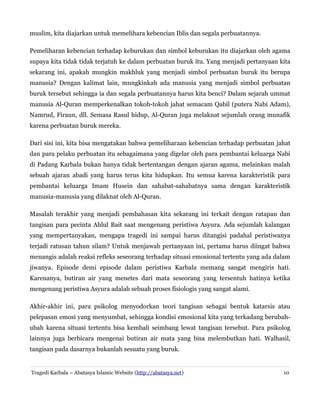 muslim, kita diajarkan untuk memelihara kebencian Iblis dan segala perbuatannya.
Pemeliharan kebencian terhadap keburukan dan simbol keburukan itu diajarkan oleh agama
supaya kita tidak tidak terjatuh ke dalam perbuatan buruk itu. Yang menjadi pertanyaan kita
sekarang ini, apakah mungkin makhluk yang menjadi simbol perbuatan buruk itu berupa
manusia? Dengan kalimat lain, mungkinkah ada manusia yang menjadi simbol perbuatan
buruk tersebut sehingga ia dan segala perbuatannya harus kita benci? Dalam sejarah ummat
manusia Al-Quran memperkenalkan tokoh-tokoh jahat semacam Qabil (putera Nabi Adam),
Namrud, Firaun, dll. Semasa Rasul hidup, Al-Quran juga melaknat sejumlah orang munafik
karena perbuatan buruk mereka.
Dari sisi ini, kita bisa mengatakan bahwa pemeliharaan kebencian terhadap perbuatan jahat
dan para pelaku perbuatan itu sebagaimana yang digelar oleh para pembantai keluarga Nabi
di Padang Karbala bukan hanya tidak bertentangan dengan ajaran agama, melainkan malah
sebuah ajaran abadi yang harus terus kita hidupkan. Itu semua karena karakteristik para
pembantai keluarga Imam Husein dan sahabat-sahabatnya sama dengan karakteristik
manusia-manusia yang dilaknat oleh Al-Quran.
Masalah terakhir yang menjadi pembahasan kita sekarang ini terkait dengan ratapan dan
tangisan para pecinta Ahlul Bait saat mengenang peristiwa Asyura. Ada sejumlah kalangan
yang mempertanyakan, mengapa tragedi ini sampai harus ditangisi padahal peristiwanya
terjadi ratusan tahun silam? Untuk menjawab pertanyaan ini, pertama harus diingat bahwa
menangis adalah reaksi refleks seseorang terhadap situasi emosional tertentu yang ada dalam
jiwanya. Episode demi episode dalam peristiwa Karbala memang sangat mengiris hati.
Karenanya, butiran air yang menetes dari mata seseorang yang tersentuh hatinya ketika
mengenang peristiwa Asyura adalah sebuah proses fisiologis yang sangat alami.
Akhir-akhir ini, para psikolog menyodorkan teori tangisan sebagai bentuk katarsis atau
pelepasan emosi yang menyumbat, sehingga kondisi emosional kita yang terkadang berubahubah karena situasi tertentu bisa kembali seimbang lewat tangisan tersebut. Para psikolog
lainnya juga berbicara mengenai butiran air mata yang bisa melembutkan hati. Walhasil,
tangisan pada dasarnya bukanlah sesuatu yang buruk.

Tragedi Karbala – Abatasya Islamic Website (http://abatasya.net)

10

 