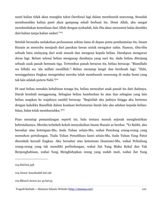 nanti kalian tidak akan mungkin takut (berdosa) lagi dalam membunuh seseorang. Sesudah
membunuhku kalian pasti akan gampang sekali berbuat itu. Demi Allah, aku sangat
mendambakan kemuliaan dari Allah dengan syahadah, lalu Dia akan menuntut balas darahku
dari kalian tanpa kalian sadari."103
Setelah berusaha melakukan perlawanan sekian lama di depan pesta pembantaian itu, Imam
Husain as mencoba menjauh dari pasukan lawan untuk mengatur nafas. Namun, tiba-tiba
sebuah batu melayang dari arah musuh dan mengena kepala beliau. Darahpun mengucur
deras lagi. Belum selesai beliau mengusap darahnya yang suci itu, dada beliau diterjang
sebuah anak panah bermata tiga. Tertembus panah beracun itu, beliau berucap: "Bismillahi
wa billahi wa 'ala millati rasulillah."‌ Beliau menatap langit dan berdesah lagi: "Ilahi,
sesungguhnya Engkau mengetahui mereka telah membunuh seseorang di muka bumi yang
tak lain adalah putera Nabi."‌104
Di saat beliau semakin kehabisan tenaga itu, beliau mencabut anak panah itu dari dadanya.
Darah kembali menggenang. Sebagian beliau hamburkan ke atas dan sebagian yang lain
beliau usapkan ke wajahnya sambil berucap: "Beginilah aku jadinya hingga aku bertemu
dengan kakekku Rasulllah dalam keadaan berlumuran darah lalu aku adukan kepada beliau:
fulan, fulan telah membunuhku."‌105
Puas menatap pemandangan seperti ini, bala tentara musuh sejenak menghentikan
kebrutalannya. Mereka terkekeh-kekeh menyaksikan Imam Husain as berdoa: "Ya Rabbi, aku
bersabar atas ketetapan-Mu, tiada Tuhan selain-Mu, wahai Penolong orang-orang yang
memohon pertolongan. Tiada Tuhan Pemelihara kami selain-Mu, tiada Tuhan Yang Patut
disembah kecuali Engkau. Aku bersabar atas ketentuan (humum)-Mu, wahai Pelindung
orang-orang yang tak memiliki perlindungan, wahai Zat Yang Maha Kekal dan Tak
Berpenghabisan, wahai Yang Menghidupkan orang yang sudah mati, wahai Zat Yang

103 Ibid hal.358
104 Anwar Assyahadah hal.196
105 Biharul Anwar juz 45 hal.53
Tragedi Karbala – Abatasya Islamic Website (http://abatasya.net)

100

 