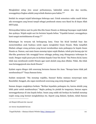 Menghakimi setiap jiwa sesuai perbuatannya, hakimilah antara aku dan mereka,
sesungguhnya Engkau adalah yang terbaik diantara para hakim."‌106
Setelah itu sempat terjadi keheningan beberapa saat. Untuk sementara waktu masih belum
ada seorangpun yang berani tampil sebagai pembunuh utama cucu Rasul itu di depan Allah
SWT kelak.
Diriwayatkan bahwa saat itu pula tiba-tiba Imam Husain as didatangi bayangan wajah kakek
dan ayahnya. Wajah-wajah suci itu bertutur kepada beliau: "Cepatlah kemari, sesungguhnya
kami sangat merindukanmu di surga."‌107
Keheningan itu ternyata tak berlangsung lama. Umar bin Sa'ad kembali buas dan
memerintahkan anak buahnya untuk segera menghabisi Imam Husain. Maka tampillah
Shabats sebagai orang pertama yang berani mendaratkan mata pedangnya ke kepala Imam
Husain as. Namun, saat mata Imam menatap tajam wajah Shabats, tubuh pria kurang ajar ini
tiba-tiba gemetaran lalu menggigil keras sehingga pedang yang ditangannya terhempas ke
tanah. Dengan wajah pucat pria itu berkata kepada Umar bin Sa'ad: "Hai Putera Sa'ad, kamu
tidak mau membunuh sendiri Husain agar nanti akulah yang akan dibalas. Tidak. Aku tidak
mau bertanggujawab atas darah Husain."
Syabats segera ditegur oleh seseorang bernama Sannan bin Anas. "Kenapa kamu tidak jadi
membunuhnya?!" Tanya Samnan ketus.
Syabats menjawab: "Dia menatap wajahku, Sannan! Kedua matanya menyerupai mata
Rasulullah. Sungguh, aku segan membunuh seseorang yang mirip dengan Rasul."
Sannan dengan congkaknya berkata: "Berikan kepadaku pedangmu itu, karena akulah yang
lebih patut untuk membunuhnya." Begitu pedang itu pindah ke tangannya, Sannan segera
menenggerkannya di atas kepala beliau. Imam yang sudah tak berdaya itu kembali menatap
wajah orang yang berniat menghabisinya itu. Seperti yang dialami, Syabats, tubuh Sannan
106 Maqtal AlHusain hal. 294-297
107 Anwar Assyahadah hal.190
Tragedi Karbala – Abatasya Islamic Website (http://abatasya.net)

101

 