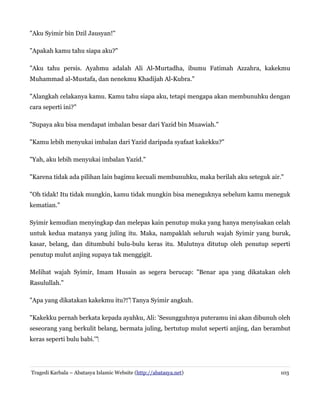 "Aku Syimir bin Dzil Jausyan!"
"Apakah kamu tahu siapa aku?"
"Aku tahu persis. Ayahmu adalah Ali Al-Murtadha, ibumu Fatimah Azzahra, kakekmu
Muhammad al-Mustafa, dan nenekmu Khadijah Al-Kubra."
"Alangkah celakanya kamu. Kamu tahu siapa aku, tetapi mengapa akan membunuhku dengan
cara seperti ini?"
"Supaya aku bisa mendapat imbalan besar dari Yazid bin Muawiah."
"Kamu lebih menyukai imbalan dari Yazid daripada syafaat kakekku?"
"Yah, aku lebih menyukai imbalan Yazid."
"Karena tidak ada pilihan lain bagimu kecuali membunuhku, maka berilah aku seteguk air."
"Oh tidak! Itu tidak mungkin, kamu tidak mungkin bisa meneguknya sebelum kamu meneguk
kematian."
Syimir kemudian menyingkap dan melepas kain penutup muka yang hanya menyisakan celah
untuk kedua matanya yang juling itu. Maka, nampaklah seluruh wajah Syimir yang buruk,
kasar, belang, dan ditumbuhi bulu-bulu keras itu. Mulutnya ditutup oleh penutup seperti
penutup mulut anjing supaya tak menggigit.
Melihat wajah Syimir, Imam Husain as segera berucap: "Benar apa yang dikatakan oleh
Rasulullah."
"Apa yang dikatakan kakekmu itu?!"‌ Tanya Syimir angkuh.
"Kakekku pernah berkata kepada ayahku, Ali: 'Sesungguhnya puteramu ini akan dibunuh oleh
seseorang yang berkulit belang, bermata juling, bertutup mulut seperti anjing, dan berambut
keras seperti bulu babi.'"‌

Tragedi Karbala – Abatasya Islamic Website (http://abatasya.net)

103

 