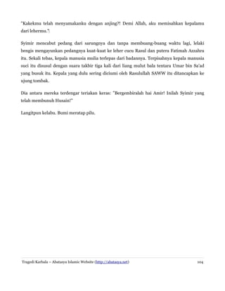 "Kakekmu telah menyamakanku dengan anjing?! Demi Allah, aku memisahkan kepalamu
dari lehermu."‌
Syimir mencabut pedang dari sarungnya dan tanpa membuang-buang waktu lagi, lelaki
bengis mengayunkan pedangnya kuat-kuat ke leher cucu Rasul dan putera Fatimah Azzahra
itu. Sekali tebas, kepala manusia mulia terlepas dari badannya. Terpisahnya kepala manusia
suci itu disusul dengan suara takbir tiga kali dari liang mulut bala tentara Umar bin Sa'ad
yang busuk itu. Kepala yang dulu sering diciumi oleh Rasulullah SAWW itu ditancapkan ke
ujung tombak.
Dia antara mereka terdengar teriakan keras: "Bergembiralah hai Amir! Inilah Syimir yang
telah membunuh Husain!"
Langitpun kelabu. Bumi meratap pilu.

Tragedi Karbala – Abatasya Islamic Website (http://abatasya.net)

104

 