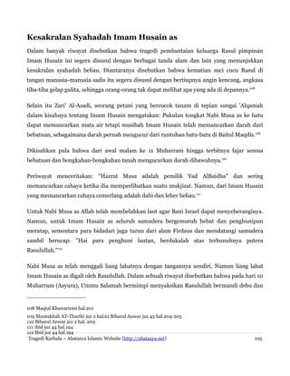 Kesakralan Syahadah Imam Husain as
Dalam banyak riwayat disebutkan bahwa tragedi pembantaian keluarga Rasul pimpinan
Imam Husain ini segera disusul dengan berbagai tanda alam dan lain yang menunjukkan
kesakralan syahadah beliau. Diantaranya disebutkan bahwa kematian suci cucu Rasul di
tangan manusia-manusia sadis itu segera disusul dengan bertiupnya angin kencang, angkasa
tiba-tiba gelap gulita, sehingga orang-orang tak dapat melihat apa yang ada di depannya.108
Selain itu Zari' Al-Asadi, seorang petani yang bercocok tanam di tepian sungai 'Alqamah
dalam kisahnya tentang Imam Husain mengatakan: Pukulan tongkat Nabi Musa as ke batu
dapat memancarkan mata air tetapi musibah Imam Husain telah memancarkan darah dari
bebatuan, sebagaimana darah pernah mengucur dari runtuhan batu-batu di Baitul Maqdis.109
Dikisahkan pula bahwa dari awal malam ke 11 Muharram hingga terbitnya fajar semua
bebatuan dan bongkahan-bongkahan tanah mengucurkan darah dibawahnya.110
Periwayat menceritakan: "Hazrat Musa adalah pemilik Yad AlBaidha" dan sering
memancarkan cahaya ketika dia memperlihatkan suatu mukjizat. Namun, dari Imam Husain
yang memancarkan cahaya cemerlang adalah dahi dan leher beliau.111
Untuk Nabi Musa as Allah telah membelahkan laut agar Bani Israel dapat menyeberanginya.
Namun, untuk Imam Husain as seluruh samudera bergemuruh hebat dan penghunipun
meratap, sementara para bidadari juga turun dari alam Firdaus dan mendatangi samudera
sambil berucap: "Hai para penghuni lautan, berdukalah atas terbunuhnya putera
Rasulullah."112
Nabi Musa as telah menggali liang lahatnya dengan tangannya sendiri. Namun liang lahat
Imam Husain as digali oleh Rasulullah. Dalam sebuah riwayat disebutkan bahwa pada hari 10
Muharram (Asyura), Ummu Salamah bermimpi menyaksikan Rasulullah bermandi debu dan

108 Maqtal Khawarizmi hal.201
109 Muntakhab AT-Tharihi juz 2 hal.61 Biharul Anwar juz 45 hal.204-205
110 Biharul Anwar juz 2 hal. 209
111 ibid juz 44 hal.194
112 Ibid juz 44 hal.194
Tragedi Karbala – Abatasya Islamic Website (http://abatasya.net)

105

 