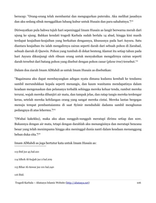 berucap: "Orang-orang telah membantai dan mengugurkan puteraku. Aku melihat jasadnya
dan aku sedang sibuk menggalikan lubang kubur untuk Husain dan para sahabatnya."‌113
Diriwayatkan pula bahwa tujuh hari sepeninggal Imam Husain as langit berwarna merah dari
ujung ke ujung. Bahkan kendati tragedi Karbala sudah berlalu 14 abad, hingga kini masih
terdapat keajaiban-keajaiban yang berkaitan dengannya, khususnya pada hari Asyura. Satu
diantara keajaiban itu ialah mengalirnya cairan seperti darah dari sebuah pohon di Zarabad,
sebuah daerah di Qazwin. Pohon yang tumbuh di dekat benteng Alamut itu setiap tahun pada
hari Asyura dikunjungi oleh ribuan orang untuk menyaksikan mengalirnya cairan seperti
darah tersebut dari batang pohon yang disebut dengan pohon canar (plane tree) tersebut.114
Dalam doa ziarah Imam AlMahdi as untuk Imam Husain as disebutkan:
"Bagaimana aku dapat membayangkan adegan nyata dimana kudamu kembali ke tendamu
sambil merundukkan kepala seperti menangis, dan kaum wanitamu mendapatinya dalam
keadaan mengenaskan dan pelananya terbalik sehingga mereka keluar tenda, rambut mereka
terurai, wajah mereka dibanjiri air mata, dan tampak jelas, dan ratap tangis mereka terdengar
keras, setelah mereka kehilangan orang yang sangat mereka cintai. Mereka lantas bergegas
menuju tempat pembantaianmu di saat Syimir menduduki dadamu sambil menghunus
pedangnya di atas lehermu."‌115
"(Wahai kakekku), maka aku akan sungguh-sungguh meratapi dirimu setiap dan sore.
Bukannya dengan air mata, tetapi dengan darahlah aku menangisinya dan meratapi bencana
besar yang telah menimpamu hingga aku meninggal dunia nanti dalam keadaan menanggung
beban duka cita."‌116
Imam AlMahdi as juga bertutur kata untuk Imam Husain as:
113 ibid juz 45 hal.221
114 Idhoh Al-hujjah juz 2 hal.209
115 Bihar Al-Anwar juz 101 hal.240
116 Ibid.
Tragedi Karbala – Abatasya Islamic Website (http://abatasya.net)

106

 