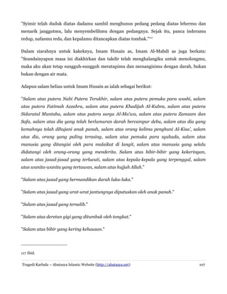 "Syimir telah duduk diatas dadamu sambil menghunus pedang pedang diatas lehermu dan
menarik janggutmu, lalu menyembelihmu dengan pedangnya. Sejak itu, panca inderamu
redup, nafasmu reda, dan kepalamu ditancapkan diatas tombak."117
Dalam ziarahnya untuk kakeknya, Imam Husain as, Imam Al-Mahdi as juga berkata:
"Seandainyapun masa ini diakhirkan dan takdir telah menghalangiku untuk menolongmu,
maka aku akan tetap sungguh-sungguh meratapimu dan menangisimu dengan darah, bukan
bukan dengan air mata.
Adapun salam beliau untuk Imam Husain as ialah sebagai berikut:
"Salam atas putera Nabi Putera Terakhir, salam atas putera pemuka para washi, salam
atas putera Fatimah Azzahra, salam atas putera Khadijah Al-Kubra, salam atas putera
Sidaratul Muntaha, salam atas putera surga Al-Ma'wa, salam atas putera Zamzam dan
Safa, salam atas dia yang telah berlumuran darah bercampur debu, salam atas dia yang
kemahnya telah dihujani anak panah, salam atas orang kelima penghuni Al-Kisa', salam
atas dia, orang yang paling terasing, salam atas pemuka para syuhada, salam atas
manusia yang ditangisi oleh para malaikat di langit, salam atas manusia yang selalu
didatangi oleh orang-orang yang menderita. Salam atas bibir-bibir yang kekeringan,
salam atas jasad-jasad yang terlucuti, salam atas kepala-kepala yang terpenggal, salam
atas wanita-wanita yang tertawan, salam atas hujjah Allah."
"Salam atas jasad yang bermandikan darah luka-luka."
"Salam atas jasad yang urat-urat jantungnya diputuskan oleh anak panah."
"Salam atas jasad yang tersalib."
"Salam atas deretan gigi yang ditumbuk oleh tongkat."
"Salam atas bibir yang kering kehausan."

117 Ibid.
Tragedi Karbala – Abatasya Islamic Website (http://abatasya.net)

107

 